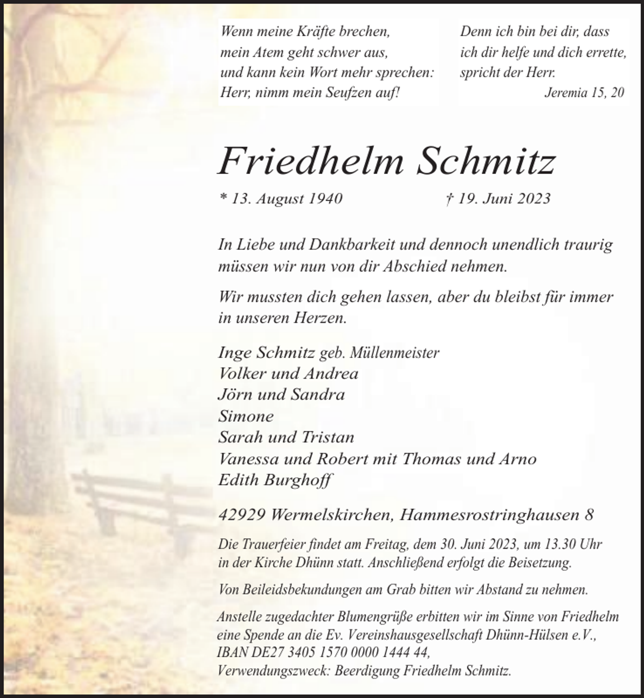 <p>Wenn meine Kräfte brechen,<br />mein Atem geht schwer aus,<br />und kann kein Wort mehr sprechen:<br />Herr, nimm mein Seufzen auf!</p><p>Denn ich bin bei dir, dass<br />ich dir helfe und dich errette,<br />spricht der Herr.<br />Jeremia 15, 20</p><p>Friedhelm Schmitz<br />* 13. August 1940</p><p>† 19. Juni 2023</p><p>In Liebe und Dankbarkeit und dennoch unendlich traurig<br />müssen wir nun von dir Abschied nehmen.<br />Wir mussten dich gehen lassen, aber du bleibst für immer<br />in unseren Herzen.<br />Inge Schmitz geb. Müllenmeister<br />Volker und Andrea<br />Jörn und Sandra<br />Simone<br />Sarah und Tristan<br />Vanessa und Robert mit Thomas und Arno<br />Edith Burghoff<br />42929 Wermelskirchen, Hammesrostringhausen 8<br />Die Trauerfeier findet am Freitag, dem 30. Juni 2023, um 13.30 Uhr<br />in der Kirche Dhünn statt. Anschließend erfolgt die Beisetzung.<br />Von Beileidsbekundungen am Grab bitten wir Abstand zu nehmen.<br />Anstelle zugedachter Blumengrüße erbitten wir im Sinne von Friedhelm<br />eine Spende an die Ev. Vereinshausgesellschaft Dhünn-Hülsen e.V.,<br />IBAN DE27 3405 157000 14,<br />Verwendungszweck: Beerdigung Friedhelm Schmitz.</p>
