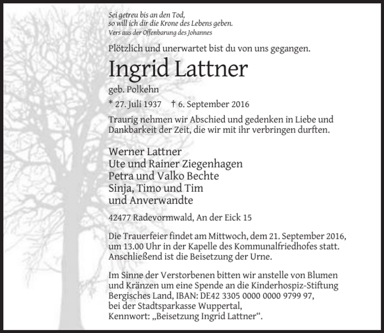 <p>Sei getreu bis an den Tod,<br />so will ich dir die Krone des Lebens geben.<br />Vers aus der Offenbarung des Johannes</p><p>Plötzlich und unerwartet bist du von uns gegangen.</p><p>Ingrid Lattner<br />geb. Polkehn<br />* 27. Juli 1937 † 6. September 2016<br />Traurig nehmen wir Abschied und gedenken in Liebe und<br />Dankbarkeit der Zeit, die wir mit ihr verbringen durften.</p><p>Werner Lattner<br />Ute und Rainer Ziegenhagen<br />Petra und Valko Bechte<br />Sinja, Timo und Tim<br />und Anverwandte<br />42477 Radevormwald, An der Eick 15<br />Die Trauerfeier findet am Mittwoch, dem 21. September 2016,<br />um 13.00 Uhr in der Kapelle des Kommunalfriedhofes statt.<br />Anschließend ist die Beisetzung der Urne.<br />Im Sinne der Verstorbenen bitten wir anstelle von Blumen<br />und Kränzen um eine Spende an die Kinderhospiz-Stiftung<br />Bergisches Land, IBAN: DE42 3305 9797,<br />bei der Stadtsparkasse Wuppertal,<br />Kennwort: „Beisetzung Ingrid Lattner“.</p>