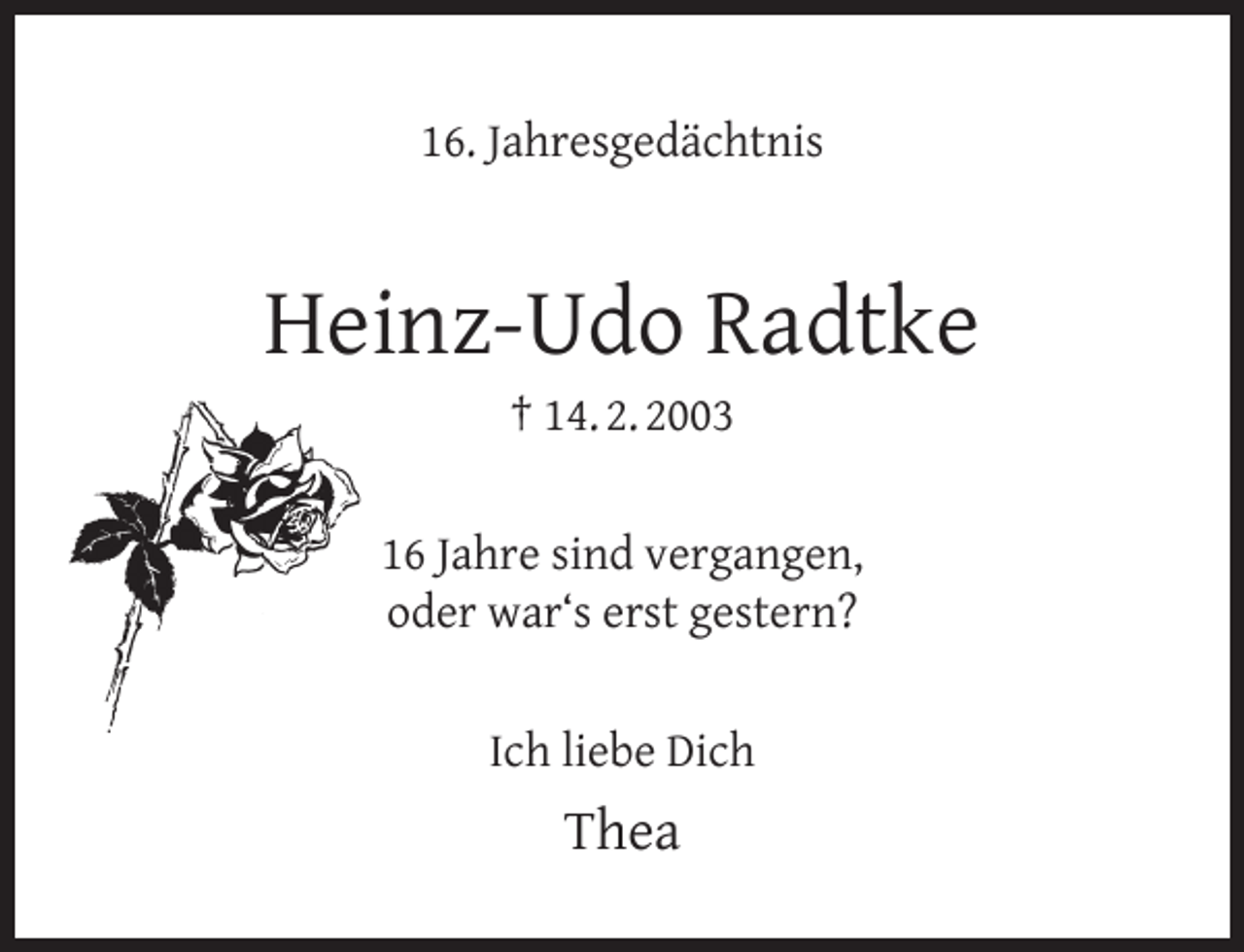<p>16. Jahresgedächtnis</p><p>Heinz-Udo Radtke<br />† 14. 2. 2003</p><p>16 Jahre sind vergangen,<br />oder war‘s erst gestern?<br />Ich liebe Dich</p><p>Thea</p>
