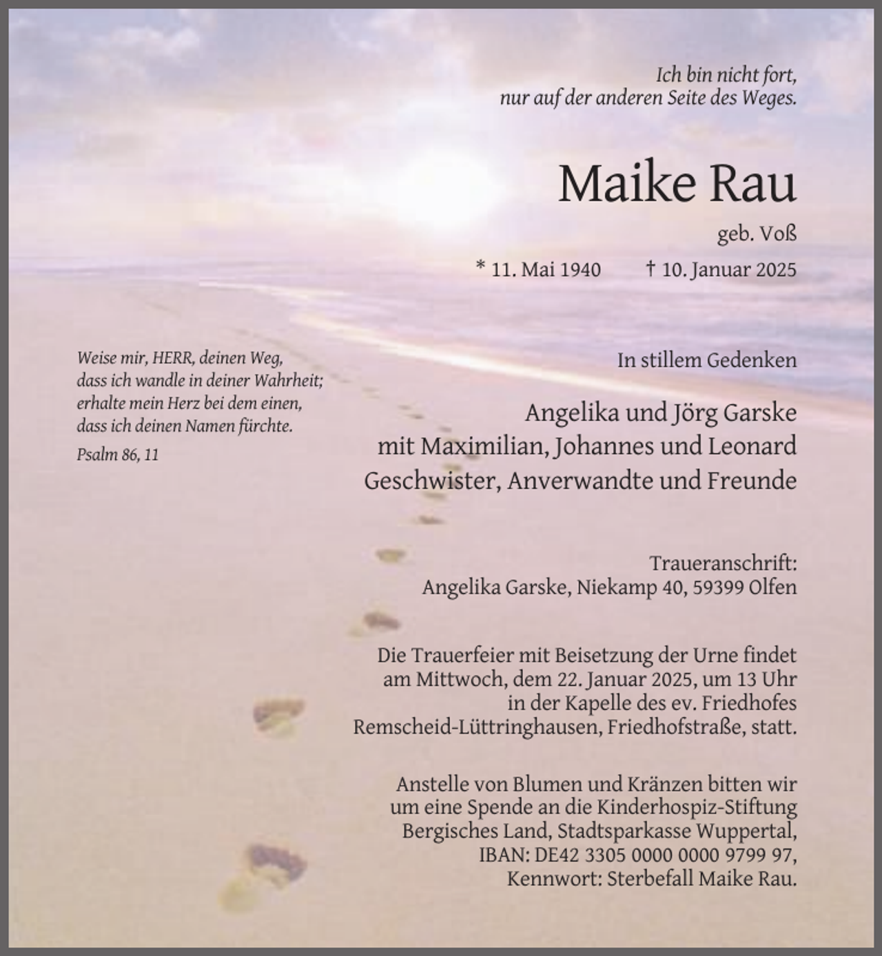 <p>Ich bin nicht fort,<br />nur auf der anderen Seite des Weges.</p><p>Maike Rau<br />geb. Voß<br />* 11. Mai 1940</p><p>Weise mir, HERR, deinen Weg,<br />dass ich wandle in deiner Wahrheit;<br />erhalte mein Herz bei dem einen,<br />dass ich deinen Namen fürchte.<br />Psalm 86, 11</p><p>† 10. Januar 2025</p><p>In stillem Gedenken</p><p>Angelika und Jörg Garske<br />mit Maximilian, Johannes und Leonard<br />Geschwister, Anverwandte und Freunde</p><p>Traueranschrift:<br />Angelika Garske, Niekamp 40, 59399 Olfen</p><p>Die Trauerfeier mit Beisetzung der Urne findet<br />am Mittwoch, dem 22. Januar 2025, um 13 Uhr<br />in der Kapelle des ev. Friedhofes<br />Remscheid-Lüttringhausen, Friedhofstraße, statt.<br />Anstelle von Blumen und Kränzen bitten wir<br />um eine Spende an die Kinderhospiz-Stiftung<br />Bergisches Land, Stadtsparkasse Wuppertal,<br />IBAN: DE42 3305 9797,<br />Kennwort: Sterbefall Maike Rau.</p>