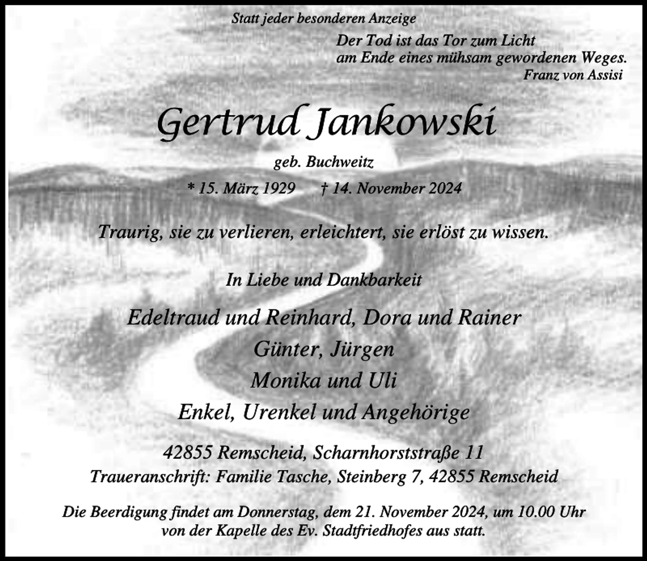 <p>Statt jeder besonderen Anzeige</p><p>Der Tod ist das Tor zum Licht<br />am Ende eines mühsam gewordenen Weges.<br />Franz von Assisi</p><p>Gertrud Jankowski<br />geb. Buchweitz<br />* 15. März 1929</p><p>† 14. November 2024</p><p>Traurig, sie zu verlieren, erleichtert, sie erlöst zu wissen.<br />In Liebe und Dankbarkeit</p><p>Edeltraud und Reinhard, Dora und Rainer<br />Günter, Jürgen<br />Monika und Uli<br />Enkel, Urenkel und Angehörige<br />42855 Remscheid, Scharnhorststraße 11</p><p>Traueranschrift: Familie Tasche, Steinberg 7, 42855 Remscheid<br />Die Beerdigung findet am Donnerstag, dem 21. November 2024, um 10.00 Uhr<br />von der Kapelle des Ev. Stadtfriedhofes aus statt.</p>