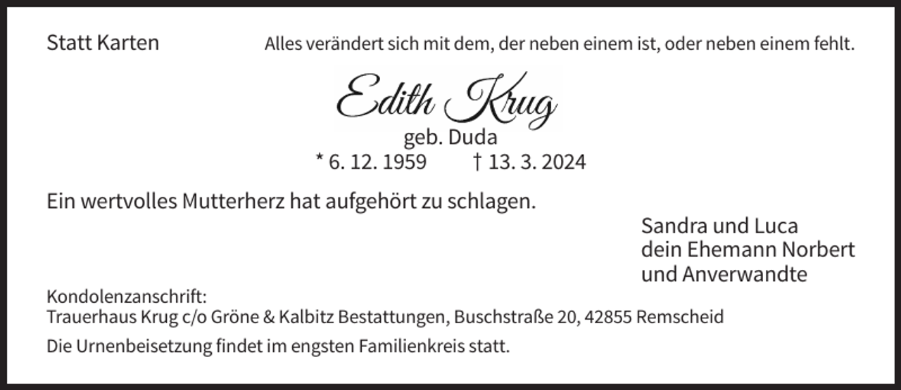 <p>Statt Karten</p><p>Alles verändert sich mit dem, der neben einem ist, oder neben einem fehlt.</p><p>geb. Duda<br />* 6. 12. 1959<br />† 13. 3. 2024<br />Ein wertvolles Mutterherz hat aufgehört zu schlagen.<br />Sandra und Luca<br />dein Ehemann Norbert<br />und Anverwandte<br />Kondolenzanschrift:<br />Trauerhaus Krug c/o Gröne &amp; Kalbitz Bestattungen, Buschstraße 20, 42855 Remscheid<br />Die Urnenbeisetzung findet im engsten Familienkreis statt.</p>