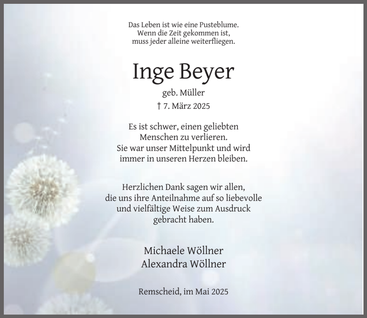 <p>Das Leben ist wie eine Pusteblume.<br />Wenn die Zeit gekommen ist,<br />muss jeder alleine weiterfliegen.</p><p>Inge Beyer<br />geb. Müller<br />† 7. März 2025<br />Es ist schwer, einen geliebten<br />Menschen zu verlieren.<br />Sie war unser Mittelpunkt und wird<br />immer in unseren Herzen bleiben.</p><p>Herzlichen Dank sagen wir allen,<br />die uns ihre Anteilnahme auf so liebevolle<br />und vielfältige Weise zum Ausdruck<br />gebracht haben.</p><p>Michaele Wöllner<br />Alexandra Wöllner<br />Remscheid, im Mai 2025</p>