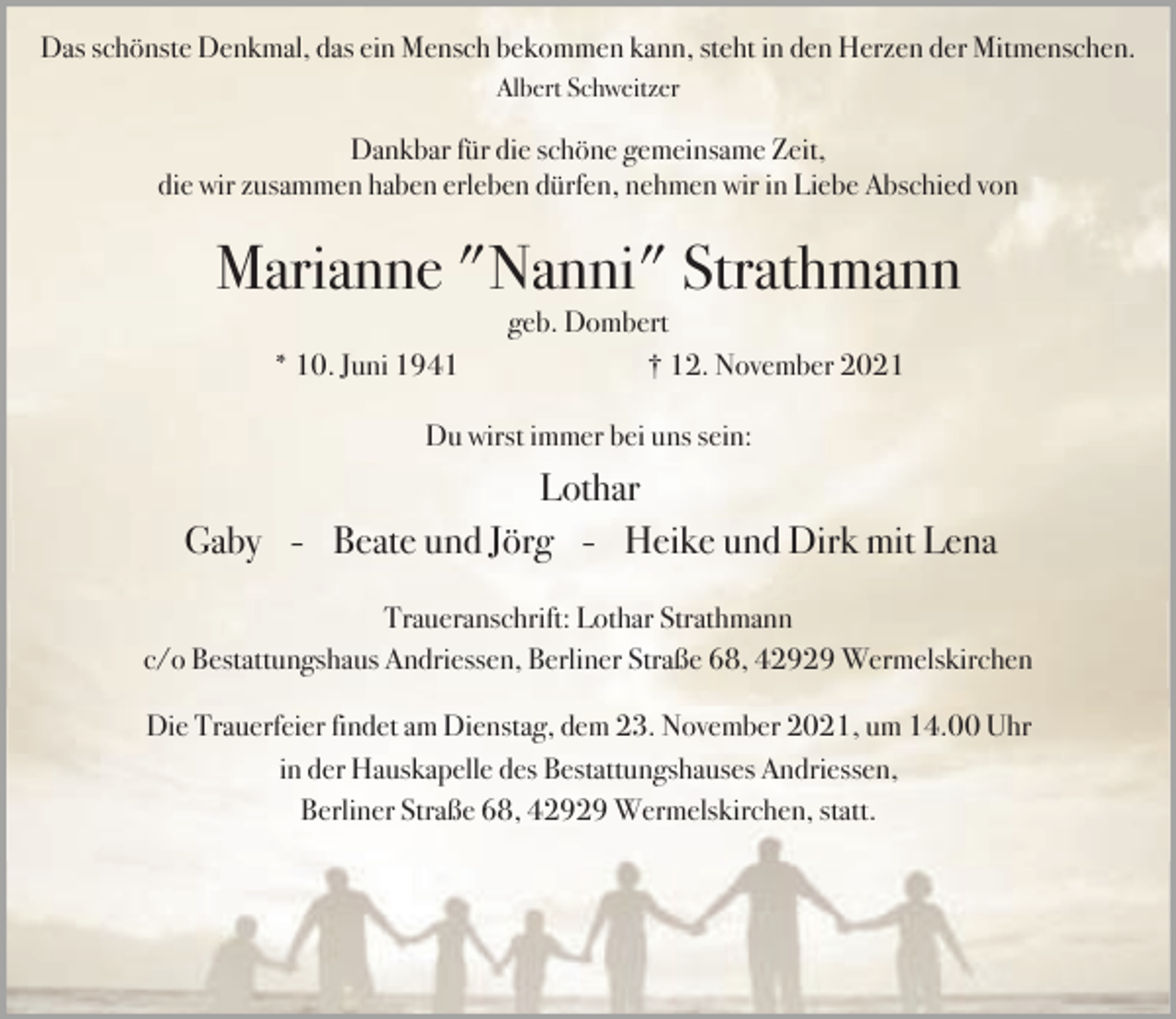 <p>Das schönste Denkmal, das ein Mensch bekommen kann, steht in den Herzen der Mitmenschen.<br />Albert Schweitzer</p><p>Dankbar für die schöne gemeinsame Zeit,<br />die wir zusammen haben erleben dürfen, nehmen wir in Liebe Abschied von</p><p>Marianne "Nanni" Strathmann<br />* 10. Juni 1941</p><p>geb. Dombert<br />† 12. November 2021</p><p>Du wirst immer bei uns sein:</p><p>Lothar<br />Gaby - Beate und Jörg - Heike und Dirk mit Lena<br />Traueranschrift: Lothar Strathmann<br />c/o Bestattungshaus Andriessen, Berliner Straße 68, 42929 Wermelskirchen<br />Die Trauerfeier findet am Dienstag, dem 23. November 2021, um 14.00 Uhr<br />in der Hauskapelle des Bestattungshauses Andriessen,<br />Berliner Straße 68, 42929 Wermelskirchen, statt.</p>