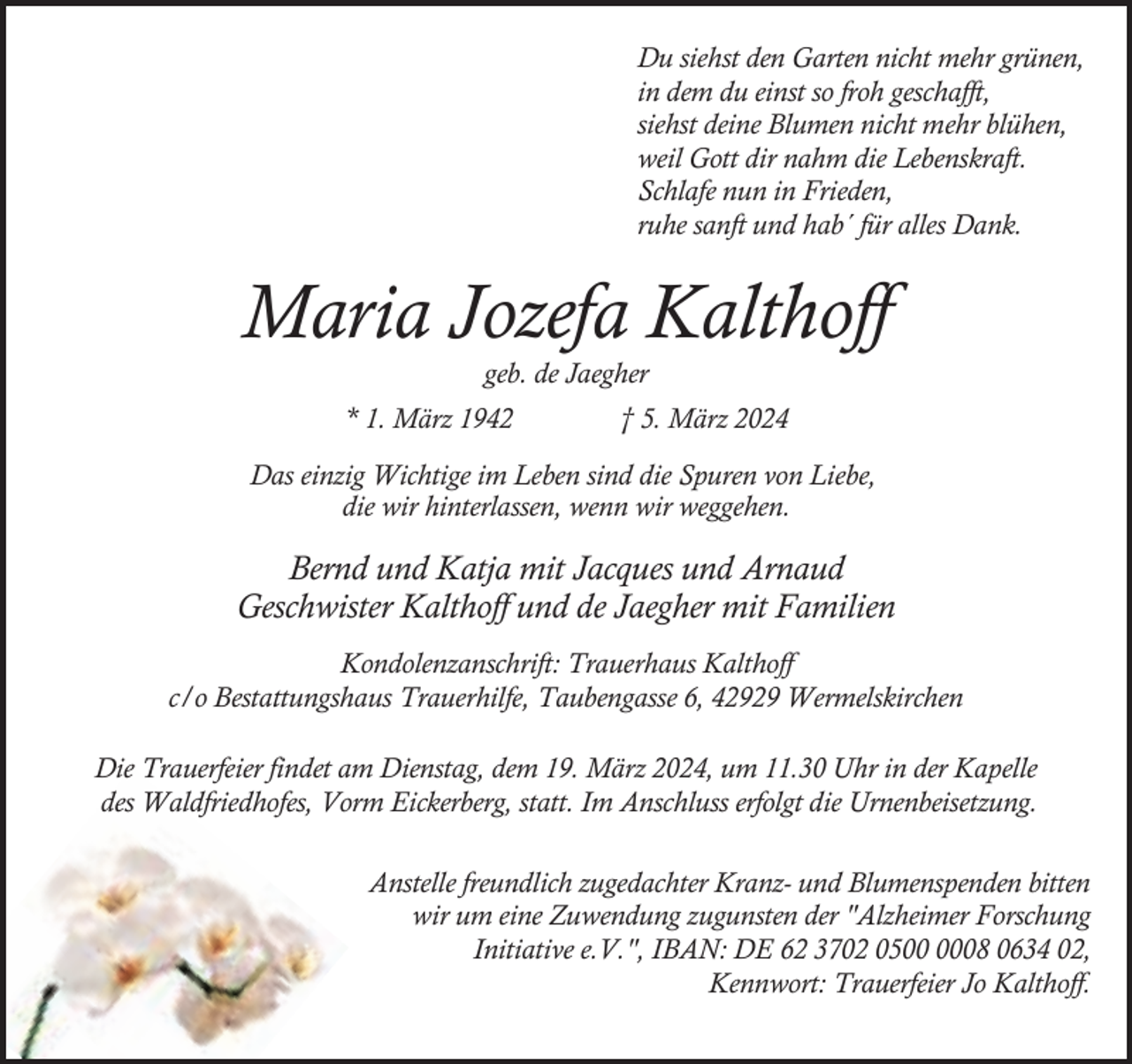 <p>Du siehst den Garten nicht mehr grünen,<br />in dem du einst so froh geschafft,<br />siehst deine Blumen nicht mehr blühen,<br />weil Gott dir nahm die Lebenskraft.<br />Schlafe nun in Frieden,<br />ruhe sanft und hab´ für alles Dank.</p><p>Maria Jozefa Kalthoff<br />geb. de Jaegher</p><p>* 1. März 1942</p><p>† 5. März 2024</p><p>Das einzig Wichtige im Leben sind die Spuren von Liebe,<br />die wir hinterlassen, wenn wir weggehen.</p><p>Bernd und Katja mit Jacques und Arnaud<br />Geschwister Kalthoff und de Jaegher mit Familien<br />Kondolenzanschrift: Trauerhaus Kalthoff<br />c/o Bestattungshaus Trauerhilfe, Taubengasse 6, 42929 Wermelskirchen<br />Die Trauerfeier findet am Dienstag, dem 19. März 2024, um 11.30 Uhr in der Kapelle<br />des Waldfriedhofes, Vorm Eickerberg, statt. Im Anschluss erfolgt die Urnenbeisetzung.<br />Anstelle freundlich zugedachter Kranz- und Blumenspenden bitten<br />wir um eine Zuwendung zugunsten der "Alzheimer Forschung<br />Initiative e.V.", IBAN: DE 62 3702 0508 0634 02,<br />Kennwort: Trauerfeier Jo Kalthoff.</p>