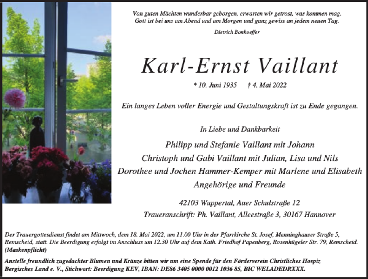 <p>Von guten Mächten wunderbar geborgen, erwarten wir getrost, was kommen mag.<br />Gott ist bei uns am Abend und am Morgen und ganz gewiss an jedem neuen Tag.<br />Dietrich Bonhoeffer</p><p>Karl-Ernst Vaillant<br />* 10. Juni 1935</p><p>† 4. Mai 2022</p><p>Ein langes Leben voller Energie und Gestaltungskraft ist zu Ende gegangen.<br />In Liebe und Dankbarkeit</p><p>Philipp und Stefanie Vaillant mit Johann<br />Christoph und Gabi Vaillant mit Julian, Lisa und Nils<br />Dorothee und Jochen Hammer-Kemper mit Marlene und Elisabeth<br />Angehörige und Freunde<br />42103 Wuppertal, Auer Schulstraße 12<br />Traueranschrift: Ph. Vaillant, Alleestraße 3, 30167 Hannover<br />Der Trauergottesdienst findet am Mittwoch, dem 18. Mai 2022, um 11.00 Uhr in der Pfarrkirche St. Josef, Menninghauser Straße 5,<br />Remscheid, statt. Die Beerdigung erfolgt im Anschluss um 12.30 Uhr auf dem Kath. Friedhof Papenberg, Rosenhügeler Str. 79, Remscheid.<br />(Maskenpflicht)<br />Anstelle freundlich zugedachter Blumen und Kränze bitten wir um eine Spende für den Förderverein Christliches Hospiz<br />Bergisches Land e. V., Stichwort: Beerdigung KEV, IBAN: DE86 3405 0012 1036 85, BIC WELADEDRXXX.</p>