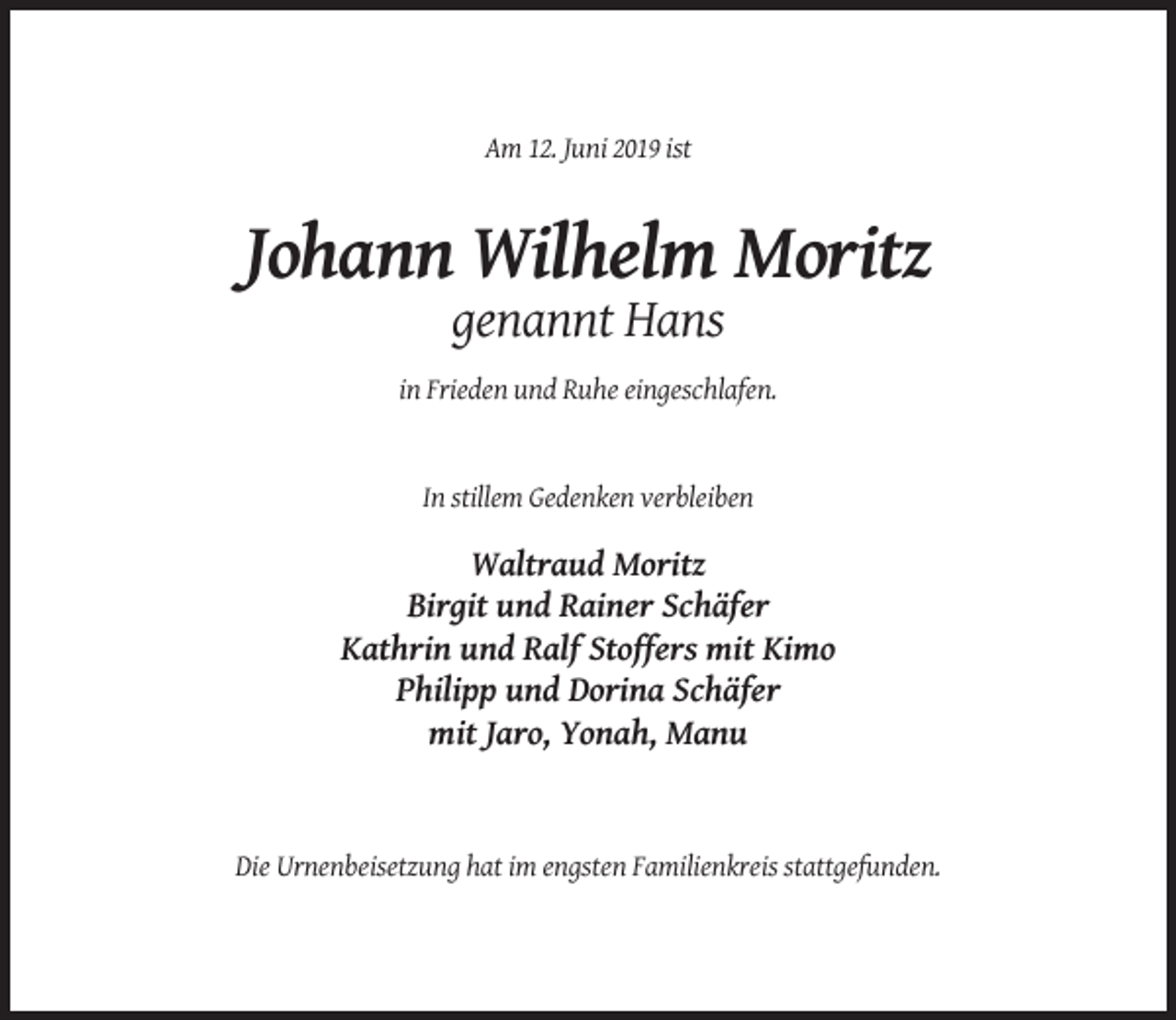 <p>Am 12. Juni 2019 ist</p><p>Johann Wilhelm Moritz<br />genannt Hans<br />in Frieden und Ruhe eingeschlafen.</p><p>In stillem Gedenken verbleiben</p><p>Waltraud Moritz<br />Birgit und Rainer Schäfer<br />Kathrin und Ralf Stoffers mit Kimo<br />Philipp und Dorina Schäfer<br />mit Jaro, Yonah, Manu</p><p>Die Urnenbeisetzung hat im engsten Familienkreis stattgefunden.</p>