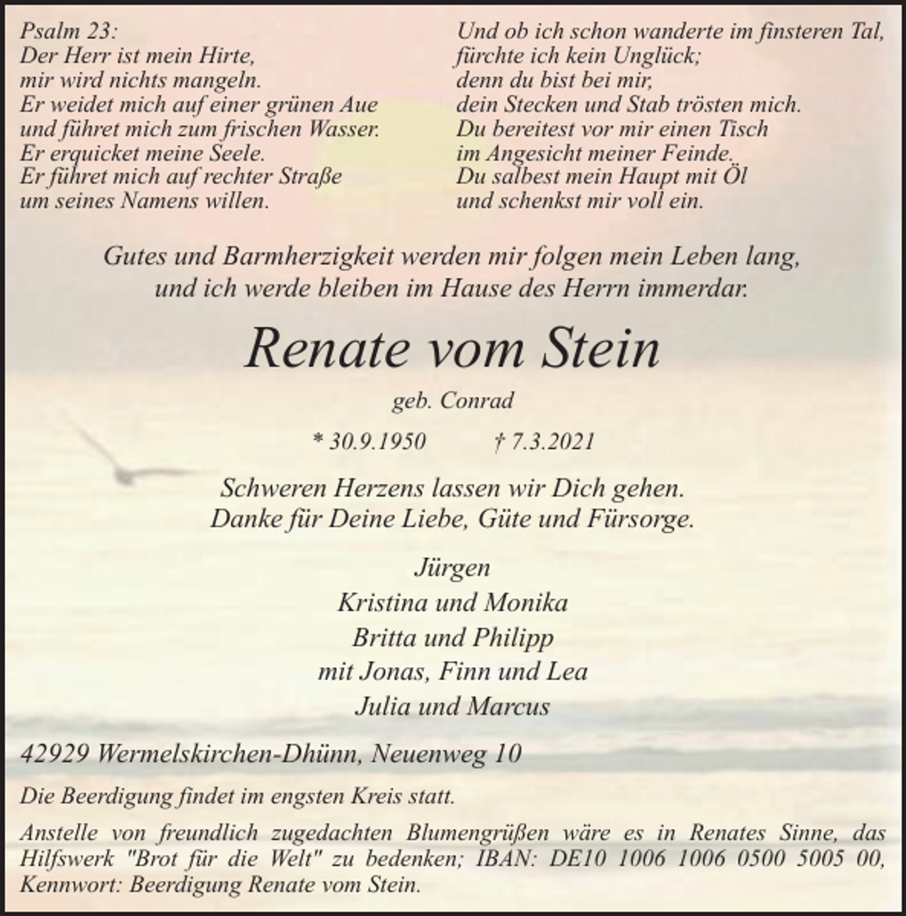<p>Psalm 23:<br />Der Herr ist mein Hirte,<br />mir wird nichts mangeln.<br />Er weidet mich auf einer grünen Aue<br />und führet mich zum frischen Wasser.<br />Er erquicket meine Seele.<br />Er führet mich auf rechter Straße<br />um seines Namens willen.</p><p>Und ob ich schon wanderte im finsteren Tal,<br />fürchte ich kein Unglück;<br />denn du bist bei mir,<br />dein Stecken und Stab trösten mich.<br />Du bereitest vor mir einen Tisch<br />im Angesicht meiner Feinde.<br />Du salbest mein Haupt mit Öl<br />und schenkst mir voll ein.</p><p>Gutes und Barmherzigkeit werden mir folgen mein Leben lang,<br />und ich werde bleiben im Hause des Herrn immerdar.</p><p>Renate vom Stein<br />geb. Conrad</p><p>* 30.9.1950</p><p>† 7.3.2021</p><p>Schweren Herzens lassen wir Dich gehen.<br />Danke für Deine Liebe, Güte und Fürsorge.<br />Jürgen<br />Kristina und Monika<br />Britta und Philipp<br />mit Jonas, Finn und Lea<br />Julia und Marcus<br />42929 Wermelskirchen-Dhünn, Neuenweg 10<br />Die Beerdigung findet im engsten Kreis statt.<br />Anstelle von freundlich zugedachten Blumengrüßen wäre es in Renates Sinne, das<br />Hilfswerk "Brot für die Welt" zu bedenken; IBAN: DE06 1006 05 00,<br />Kennwort: Beerdigung Renate vom Stein.</p>
