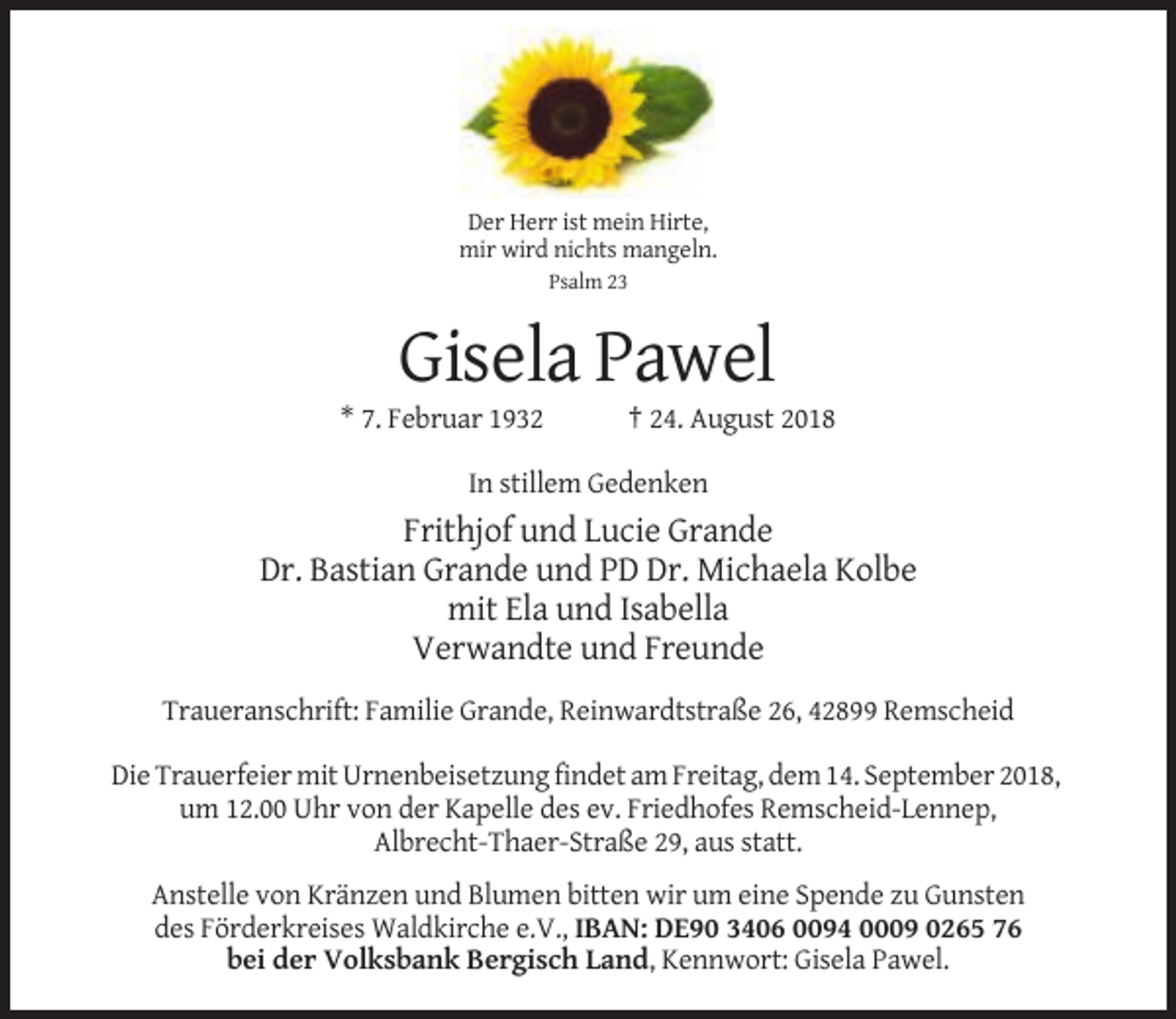 <p>Der Herr ist mein Hirte,<br />mir wird nichts mangeln.<br />Psalm 23</p><p>Gisela Pawel<br />* 7. Februar 1932</p><p>† 24. August 2018</p><p>In stillem Gedenken</p><p>Frithjof und Lucie Grande<br />Dr. Bastian Grande und PD Dr. Michaela Kolbe<br />mit Ela und Isabella<br />Verwandte und Freunde<br />Traueranschrift: Familie Grande, Reinwardtstraße 26, 42899 Remscheid<br />Die Trauerfeier mit Urnenbeisetzung findet am Freitag, dem 14. September 2018,<br />um 12.00 Uhr von der Kapelle des ev. Friedhofes Remscheid-Lennep,<br />Albrecht-Thaer-Straße 29, aus statt.<br />Anstelle von Kränzen und Blumen bitten wir um eine Spende zu Gunsten<br />des Förderkreises Waldkirche e.V., IBAN: DE90 3406 0094 0009 0265 76<br />bei der Volksbank Bergisch Land, Kennwort: Gisela Pawel.</p>