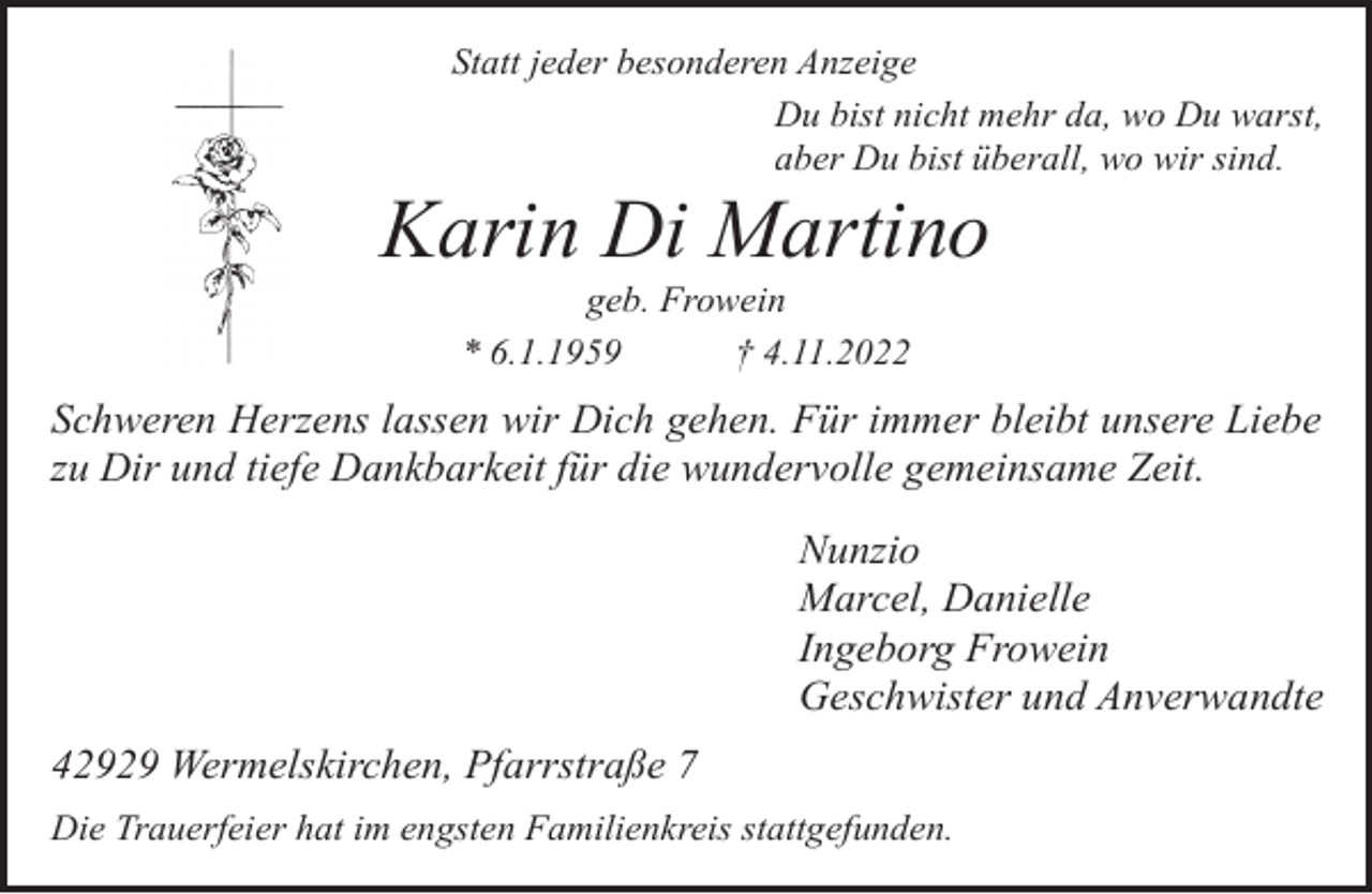 <p>Statt jeder besonderen Anzeige<br />Du bist nicht mehr da, wo Du warst,<br />aber Du bist überall, wo wir sind.</p><p>Karin Di Martino<br />geb. Frowein<br />* 6.1.1959<br />† 4.11.2022</p><p>Schweren Herzens lassen wir Dich gehen. Für immer bleibt unsere Liebe<br />zu Dir und tiefe Dankbarkeit für die wundervolle gemeinsame Zeit.<br />Nunzio<br />Marcel, Danielle<br />Ingeborg Frowein<br />Geschwister und Anverwandte<br />42929 Wermelskirchen, Pfarrstraße 7<br />Die Trauerfeier hat im engsten Familienkreis stattgefunden.</p>