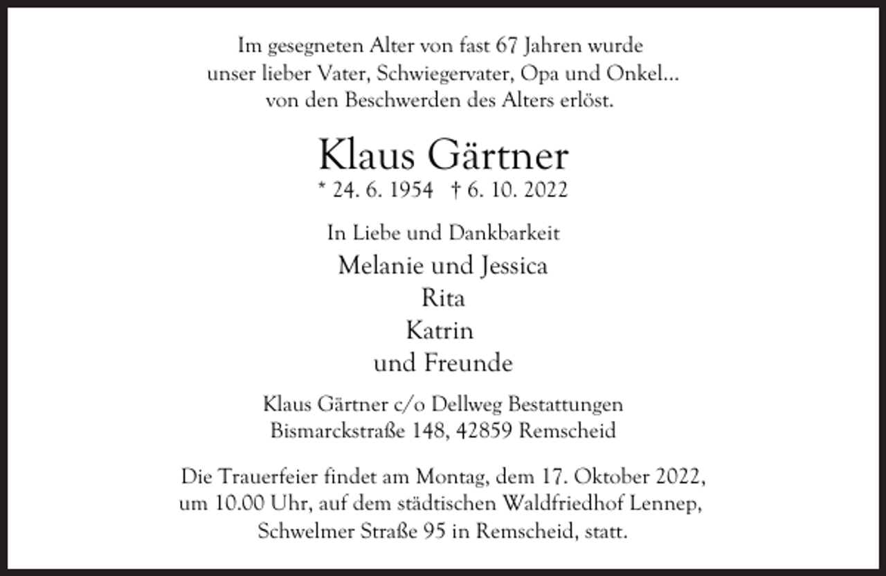 <p>Im gesegneten Alter von fast 67 Jahren wurde<br />unser lieber Vater, Schwiegervater, Opa und Onkel...<br />von den Beschwerden des Alters erlöst.</p><p>Klaus Gärtner<br />* 24. 6. 1954 † 6. 10. 2022<br />In Liebe und Dankbarkeit</p><p>Melanie und Jessica<br />Rita<br />Katrin<br />und Freunde</p><p>Klaus Gärtner c/o Dellweg Bestattungen<br />Bismarckstraße 148, 42859 Remscheid<br />Die Trauerfeier findet am Montag, dem 17. Oktober 2022,<br />um 10.00 Uhr, auf dem städtischen Waldfriedhof Lennep,<br />Schwelmer Straße 95 in Remscheid, statt.</p>
