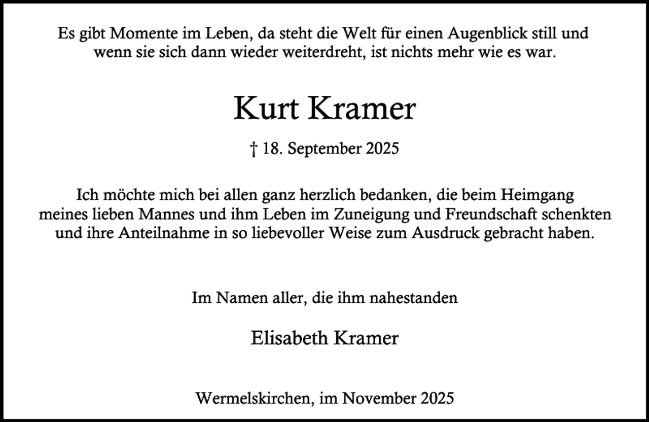 <p>Es gibt Momente im Leben, da steht die Welt für einen Augenblick still und<br />wenn sie sich dann wieder weiterdreht, ist nichts mehr wie es war.</p><p>Kurt Kramer<br />† 18. September 2025<br />Ich möchte mich bei allen ganz herzlich bedanken, die beim Heimgang<br />meines lieben Mannes und ihm Leben im Zuneigung und Freundschaft schenkten<br />und ihre Anteilnahme in so liebevoller Weise zum Ausdruck gebracht haben.</p><p>Im Namen aller, die ihm nahestanden</p><p>Elisabeth Kramer<br />Wermelskirchen, im November 2025</p>