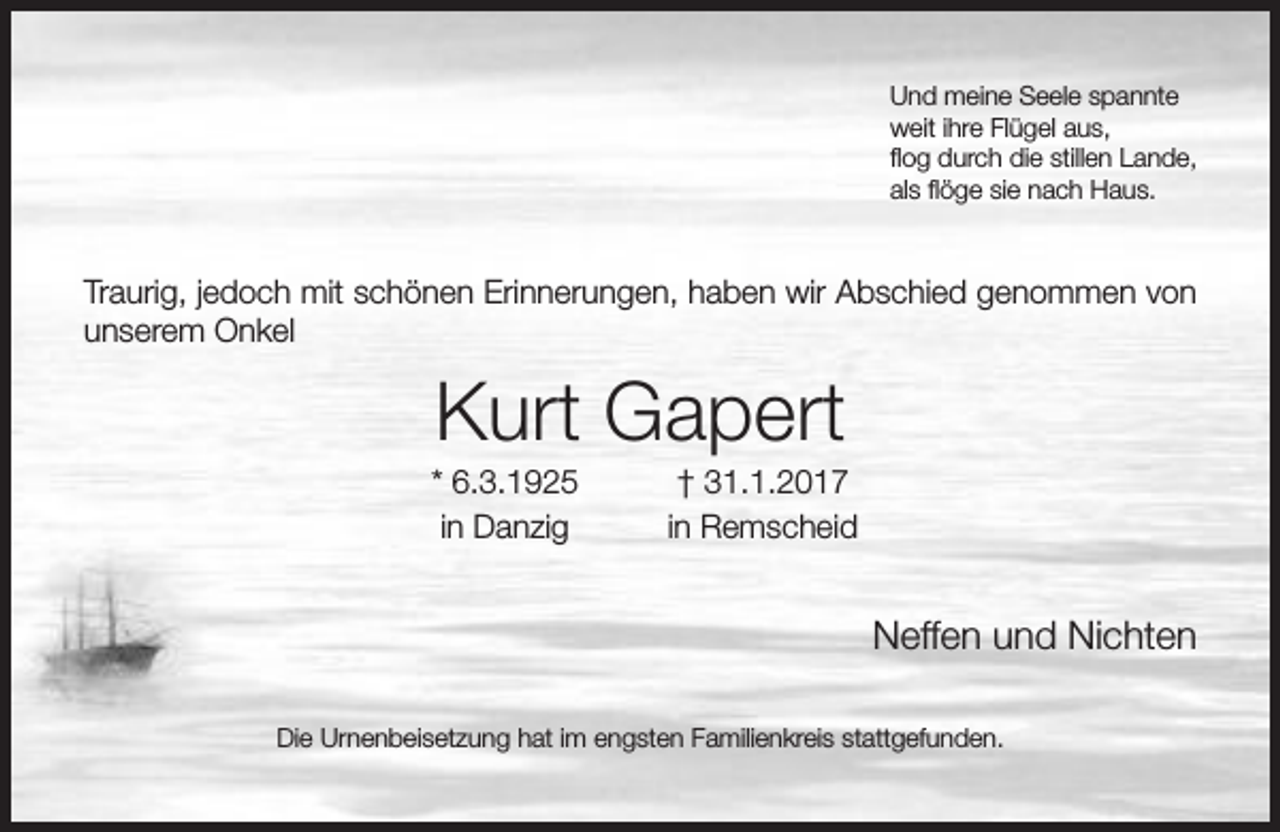 <p>Und meine Seele spannte<br />weit ihre Flügel aus,<br />flog durch die stillen Lande,<br />als flöge sie nach Haus.</p><p>Traurig, jedoch mit schönen Erinnerungen, haben wir Abschied genommen von<br />unserem Onkel</p><p>Kurt Gapert</p><p>* 6.3.1925<br />in Danzig</p><p>† 31.1.2017<br />in Remscheid</p><p>Neffen und Nichten<br />Die Urnenbeisetzung hat im engsten Familienkreis stattgefunden.</p>