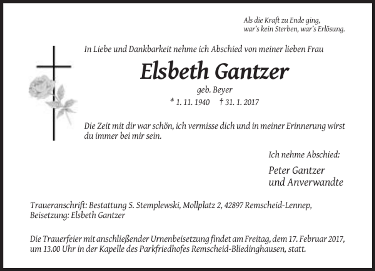 <p>Als die Kraft zu Ende ging,<br />war’s kein Sterben, war’s Erlösung.</p><p>In Liebe und Dankbarkeit nehme ich Abschied von meiner lieben Frau</p><p>Elsbeth Gantzer<br />geb. Beyer<br />* 1. 11. 1940 † 31. 1. 2017<br />Die Zeit mit dir war schön, ich vermisse dich und in meiner Erinnerung wirst<br />du immer bei mir sein.<br />Ich nehme Abschied:</p><p>Peter Gantzer<br />und Anverwandte<br />Traueranschrift: Bestattung S. Stemplewski, Mollplatz 2, 42897 Remscheid-Lennep,<br />Beisetzung: Elsbeth Gantzer<br />Die Trauerfeier mit anschließender Urnenbeisetzung findet am Freitag, dem 17. Februar 2017,<br />um 13.00 Uhr in der Kapelle des Parkfriedhofes Remscheid-Bliedinghausen, statt.</p>