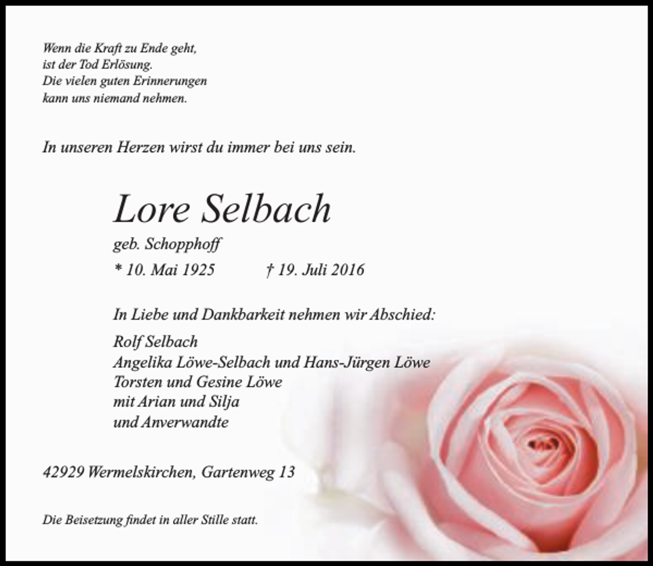 <p>Wenn die Kraft zu Ende geht,<br />ist der Tod Erlösung.<br />Die vielen guten Erinnerungen<br />kann uns niemand nehmen.</p><p>In unseren Herzen wirst du immer bei uns sein.</p><p>Lore Selbach</p><p>geb. Schopphoff<br />* 10. Mai 1925</p><p>† 19. Juli 2016</p><p>In Liebe und Dankbarkeit nehmen wir Abschied:<br />Rolf Selbach<br />Angelika Löwe-Selbach und Hans-Jürgen Löwe<br />Torsten und Gesine Löwe<br />mit Arian und Silja<br />und Anverwandte<br />42929 Wermelskirchen, Gartenweg 13<br />Die Beisetzung findet in aller Stille statt.</p>