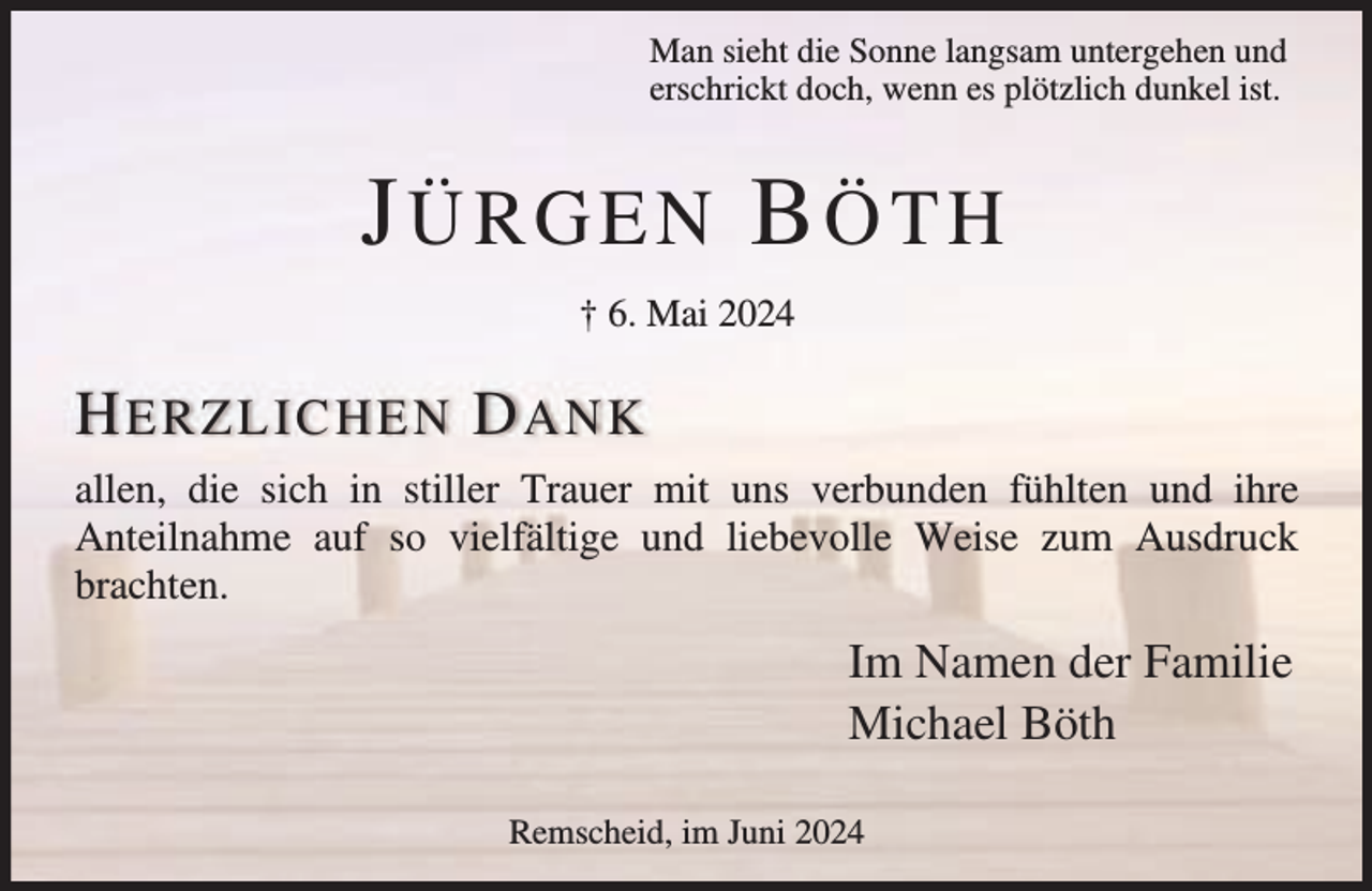 <p>Man sieht die Sonne langsam untergehen und<br />erschrickt doch, wenn es plötzlich dunkel ist.</p><p>JÜRGEN BÖTH<br />† 6. Mai 2024</p><p>H ER ZL IC HE N D A N K<br />allen, die sich in stiller Trauer mit uns verbunden fühlten und ihre<br />Anteilnahme auf so vielfältige und liebevolle Weise zum Ausdruck<br />brachten.</p><p>Im Namen der Familie<br />Michael Böth<br />Remscheid, im Juni 2024</p>