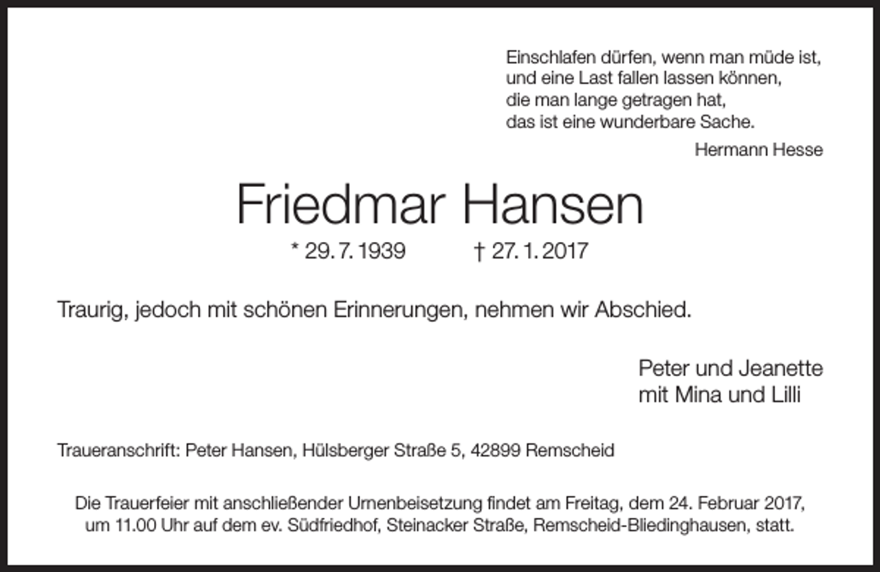 <p>Einschlafen dürfen, wenn man müde ist,<br />und eine Last fallen lassen können,<br />die man lange getragen hat,<br />das ist eine wunderbare Sache.<br />Hermann Hesse</p><p>Friedmar Hansen<br />* 29. 7. 1939</p><p>† 27. 1. 2017</p><p>Traurig, jedoch mit schönen Erinnerungen, nehmen wir Abschied.<br />Peter und Jeanette<br />mit Mina und Lilli<br />Traueranschrift: Peter Hansen, Hülsberger Straße 5, 42899 Remscheid<br />Die Trauerfeier mit anschließender Urnenbeisetzung findet am Freitag, dem 24. Februar 2017,<br />um 11.00 Uhr auf dem ev. Südfriedhof, Steinacker Straße, Remscheid-Bliedinghausen, statt.</p>