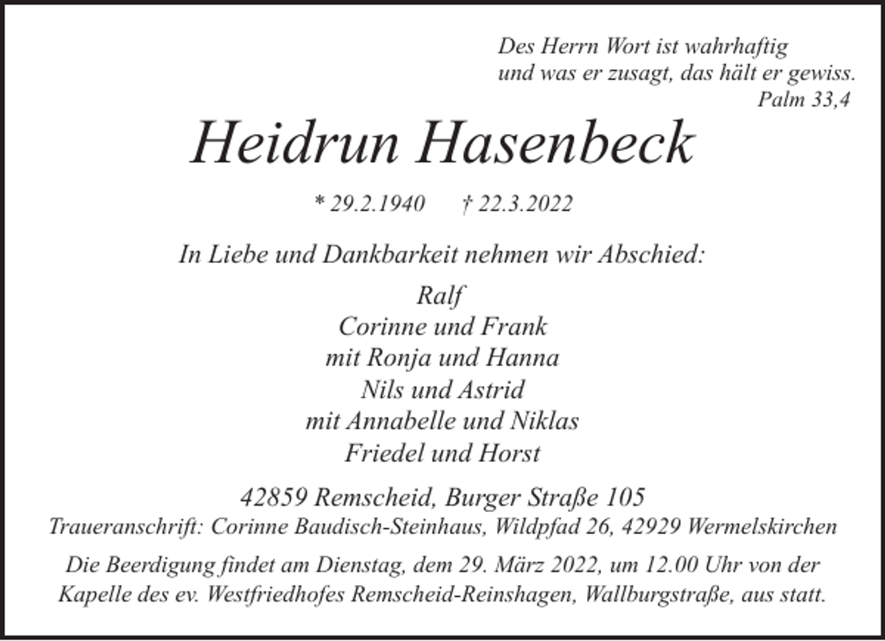 <p>Des Herrn Wort ist wahrhaftig<br />und was er zusagt, das hält er gewiss.<br />Palm 33,4</p><p>Heidrun Hasenbeck<br />* 29.2.1940</p><p>† 22.3.2022</p><p>In Liebe und Dankbarkeit nehmen wir Abschied:<br />Ralf<br />Corinne und Frank<br />mit Ronja und Hanna<br />Nils und Astrid<br />mit Annabelle und Niklas<br />Friedel und Horst<br />42859 Remscheid, Burger Straße 105</p><p>Traueranschrift: Corinne Baudisch-Steinhaus, Wildpfad 26, 42929 Wermelskirchen<br />Die Beerdigung findet am Dienstag, dem 29. März 2022, um 12.00 Uhr von der<br />Kapelle des ev. Westfriedhofes Remscheid-Reinshagen, Wallburgstraße, aus statt.</p>