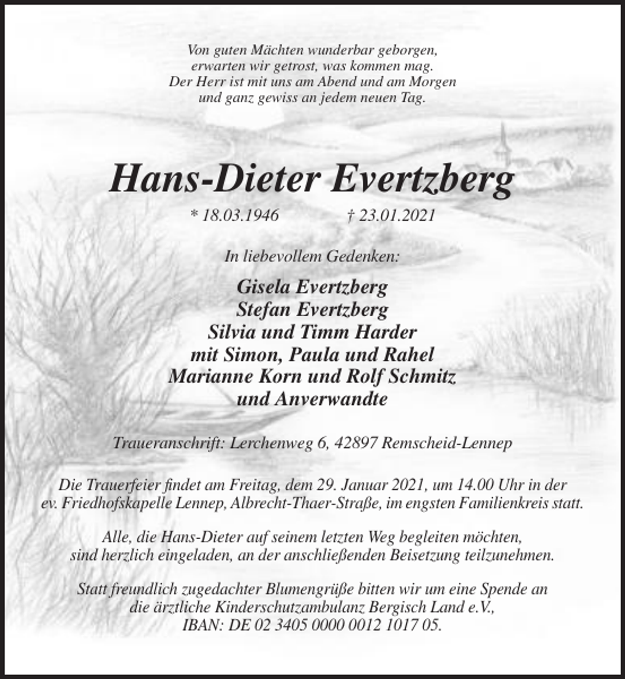 <p>Von guten Mächten wunderbar geborgen,<br />erwarten wir getrost, was kommen mag.<br />Der Herr ist mit uns am Abend und am Morgen<br />und ganz gewiss an jedem neuen Tag.</p><p>Hans-Dieter Evertzberg<br />* 18.03.1946</p><p>† 23.01.2021</p><p>In liebevollem Gedenken:</p><p>Gisela Evertzberg<br />Stefan Evertzberg<br />Silvia und Timm Harder<br />mit Simon, Paula und Rahel<br />Marianne Korn und Rolf Schmitz<br />und Anverwandte<br />Traueranschrift: Lerchenweg 6, 42897 Remscheid-Lennep<br />Die Trauerfeier findet am Freitag, dem 29. Januar 2021, um 14.00 Uhr in der<br />ev. Friedhofskapelle Lennep, Albrecht-Thaer-Straße, im engsten Familienkreis statt.<br />Alle, die Hans-Dieter auf seinem letzten Weg begleiten möchten,<br />sind herzlich eingeladen, an der anschließenden Beisetzung teilzunehmen.<br />Statt freundlich zugedachter Blumengrüße bitten wir um eine Spende an<br />die ärztliche Kinderschutzambulanz Bergisch Land e.V.,<br />IBAN: DE 02 3405 0012 1017 05.</p>