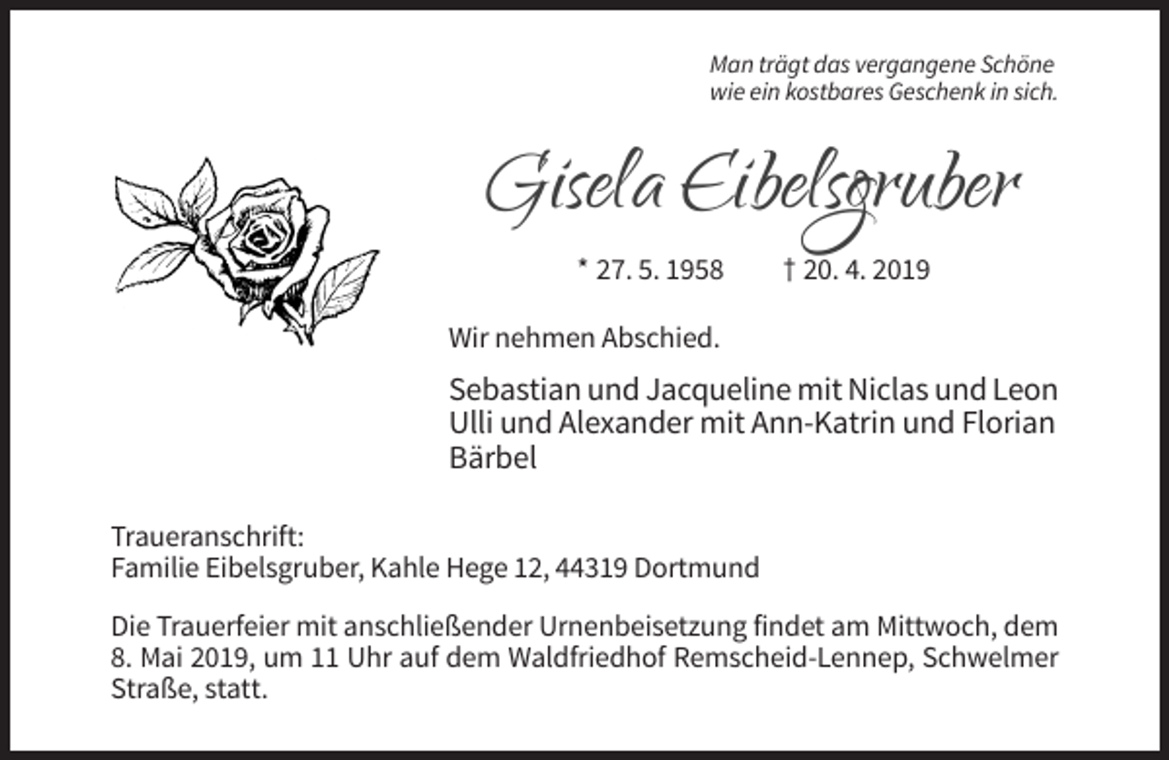 <p>Man trägt das vergangene Schöne<br />wie ein kostbares Geschenk in sich.</p><p>GiselaEibelsgruber<br />Eibelsgruber<br />Gisela<br />* 27. 5. 1958</p><p>† 20. 4. 2019</p><p>Wir nehmen Abschied.</p><p>Sebastian und Jacqueline mit Niclas und Leon<br />Ulli und Alexander mit Ann-Katrin und Florian<br />Bärbel<br />Traueranschrift:<br />Familie Eibelsgruber, Kahle Hege 12, 44319 Dortmund<br />Die Trauerfeier mit anschließender Urnenbeisetzung findet am Mittwoch, dem<br />8. Mai 2019, um 11 Uhr auf dem Waldfriedhof Remscheid-Lennep, Schwelmer<br />Straße, statt.</p>