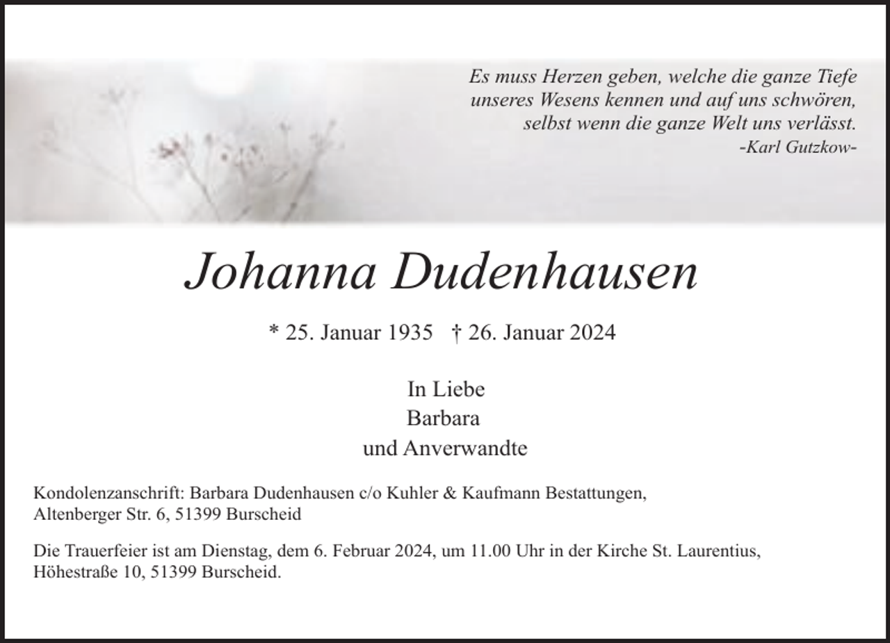 <p>Es muss Herzen geben, welche die ganze Tiefe<br />unseres Wesens kennen und auf uns schwören,<br />selbst wenn die ganze Welt uns verlässt.<br />-Karl Gutzkow-</p><p>Johanna Dudenhausen<br />* 25. Januar 1935 † 26. Januar 2024<br />In Liebe<br />Barbara<br />und Anverwandte<br />Kondolenzanschrift: Barbara Dudenhausen c/o Kuhler &amp; Kaufmann Bestattungen,<br />Altenberger Str. 6, 51399 Burscheid<br />Die Trauerfeier ist am Dienstag, dem 6. Februar 2024, um 11.00 Uhr in der Kirche St. Laurentius,<br />Höhestraße 10, 51399 Burscheid.</p>