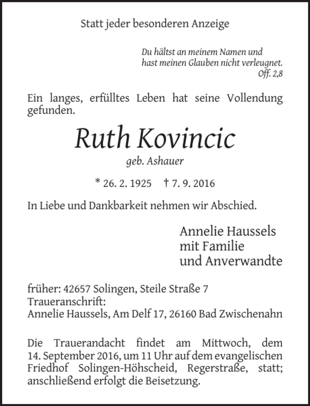 <p>Statt jeder besonderen Anzeige<br />Du hältst an meinem Namen und<br />hast meinen Glauben nicht verleugnet.<br />Off. 2,8</p><p>Ein langes, erfülltes Leben hat seine Vollendung<br />gefunden.</p><p>Ruth Kovincic<br />geb. Ashauer<br />* 26. 2. 1925 † 7. 9. 2016<br />In Liebe und Dankbarkeit nehmen wir Abschied.</p><p>Annelie Haussels<br />mit Familie<br />und Anverwandte<br />früher: 42657 Solingen, Steile Straße 7<br />Traueranschrift:<br />Annelie Haussels, Am Delf 17, 26160 Bad Zwischenahn<br />Die Trauerandacht findet am Mittwoch, dem<br />14. September 2016, um 11 Uhr auf dem evangelischen<br />Friedhof Solingen-Höhscheid, Regerstraße, statt;<br />anschließend erfolgt die Beisetzung.</p>