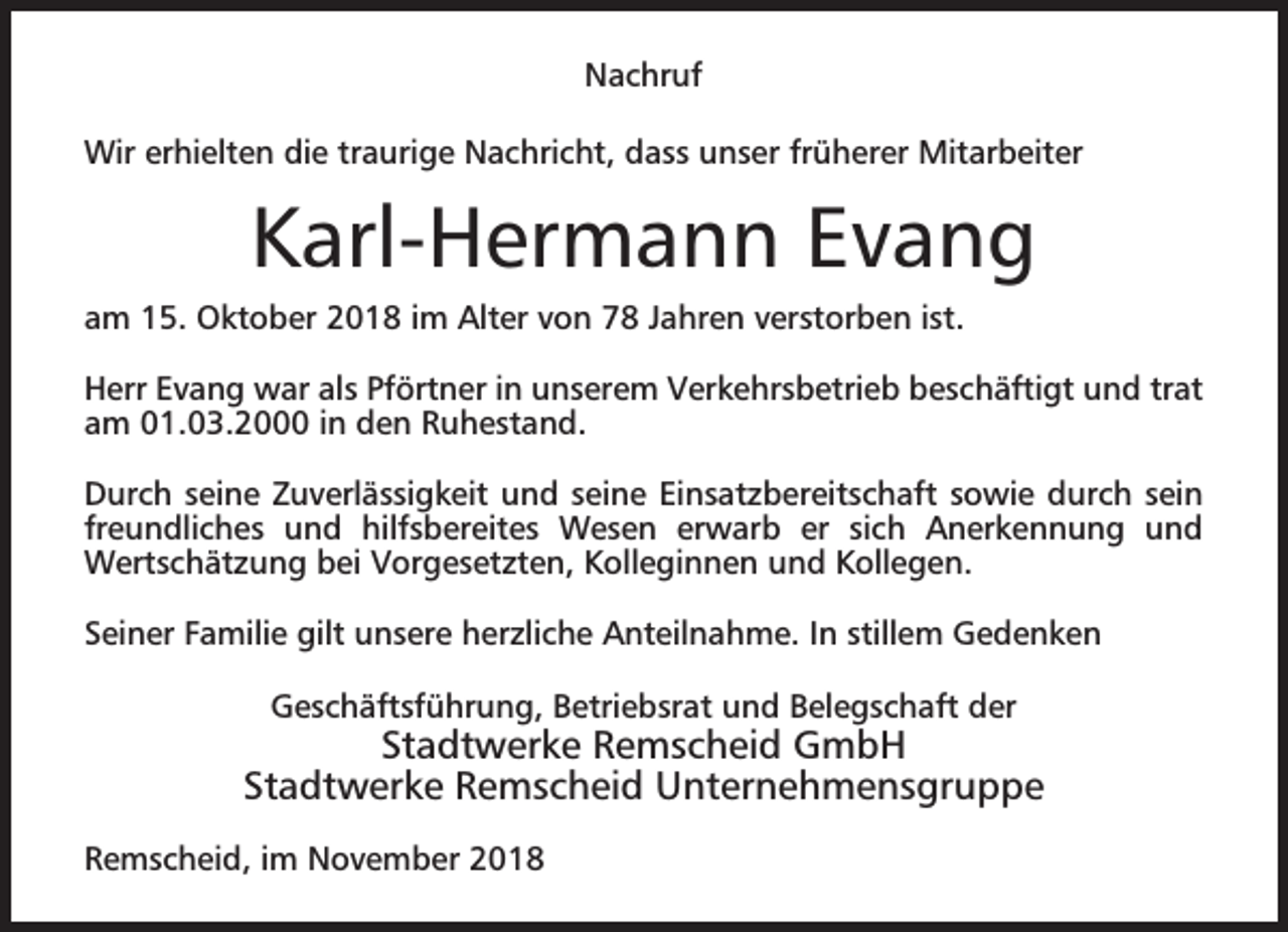 <p>Nachruf<br />Wir erhielten die traurige Nachricht, dass unser früherer Mitarbeiter</p><p>Karl-Hermann Evang<br />am 15. Oktober 2018 im Alter von 78 Jahren verstorben ist.<br />Herr Evang war als Pförtner in unserem Verkehrsbetrieb beschäftigt und trat<br />am 01.03.2000 in den Ruhestand.<br />Durch seine Zuverlässigkeit und seine Einsatzbereitschaft sowie durch sein<br />freundliches und hilfsbereites Wesen erwarb er sich Anerkennung und<br />Wertschätzung bei Vorgesetzten, Kolleginnen und Kollegen.<br />Seiner Familie gilt unsere herzliche Anteilnahme. In stillem Gedenken<br />Geschäftsführung, Betriebsrat und Belegschaft der</p><p>Stadtwerke Remscheid GmbH<br />Stadtwerke Remscheid Unternehmensgruppe<br />Remscheid, im November 2018</p>