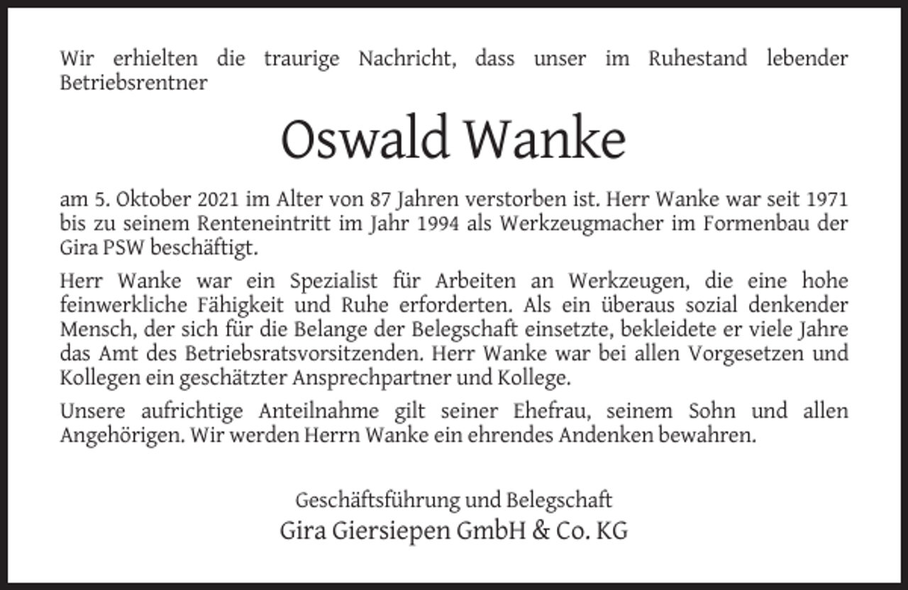 <p>Wir erhielten die traurige Nachricht, dass unser im Ruhestand lebender<br />Betriebsrentner</p><p>Oswald Wanke<br />am 5. Oktober 2021 im Alter von 87 Jahren verstorben ist. Herr Wanke war seit 1971<br />bis zu seinem Renteneintritt im Jahr 1994 als Werkzeugmacher im Formenbau der<br />Gira PSW beschäftigt.<br />Herr Wanke war ein Spezialist für Arbeiten an Werkzeugen, die eine hohe<br />feinwerkliche Fähigkeit und Ruhe erforderten. Als ein überaus sozial denkender<br />Mensch, der sich für die Belange der Belegschaft einsetzte, bekleidete er viele Jahre<br />das Amt des Betriebsratsvorsitzenden. Herr Wanke war bei allen Vorgesetzen und<br />Kollegen ein geschätzter Ansprechpartner und Kollege.<br />Unsere aufrichtige Anteilnahme gilt seiner Ehefrau, seinem Sohn und allen<br />Angehörigen. Wir werden Herrn Wanke ein ehrendes Andenken bewahren.<br />Geschäftsführung und Belegschaft</p><p>Gira Giersiepen GmbH &amp; Co. KG</p>