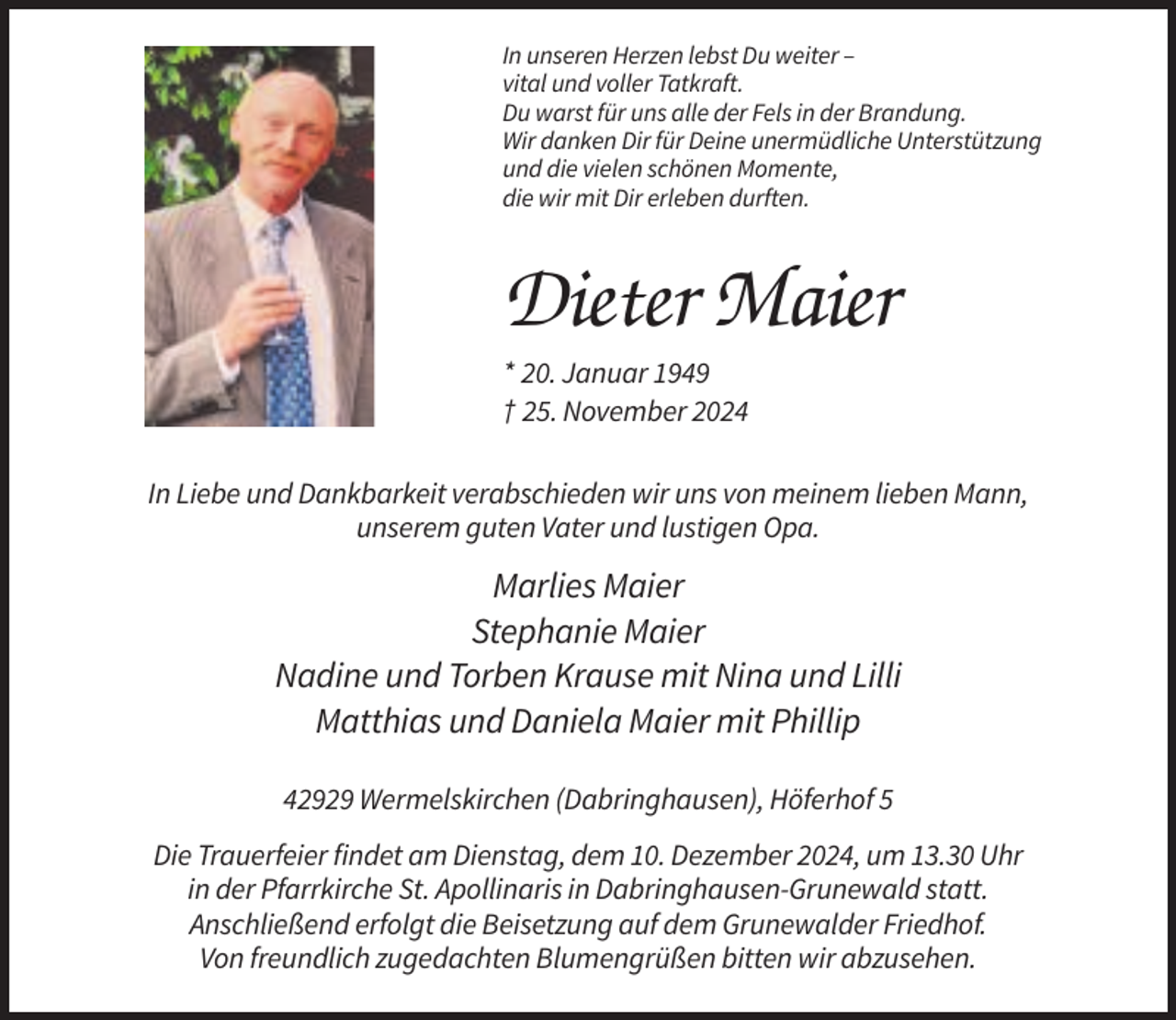 <p>In unseren Herzen lebst Du weiter –<br />vital und voller Tatkraft.<br />Du warst für uns alle der Fels in der Brandung.<br />Wir danken Dir für Deine unermüdliche Unterstützung<br />und die vielen schönen Momente,<br />die wir mit Dir erleben durften.</p><p>Dieter Maier<br />* 20. Januar 1949<br />† 25. November 2024<br />In Liebe und Dankbarkeit verabschieden wir uns von meinem lieben Mann,<br />unserem guten Vater und lustigen Opa.</p><p>Marlies Maier<br />Stephanie Maier<br />Nadine und Torben Krause mit Nina und Lilli<br />Matthias und Daniela Maier mit Phillip<br />42929 Wermelskirchen (Dabringhausen), Höferhof 5<br />Die Trauerfeier findet am Dienstag, dem 10. Dezember 2024, um 13.30 Uhr<br />in der Pfarrkirche St. Apollinaris in Dabringhausen-Grunewald statt.<br />Anschließend erfolgt die Beisetzung auf dem Grunewalder Friedhof.<br />Von freundlich zugedachten Blumengrüßen bitten wir abzusehen.</p>