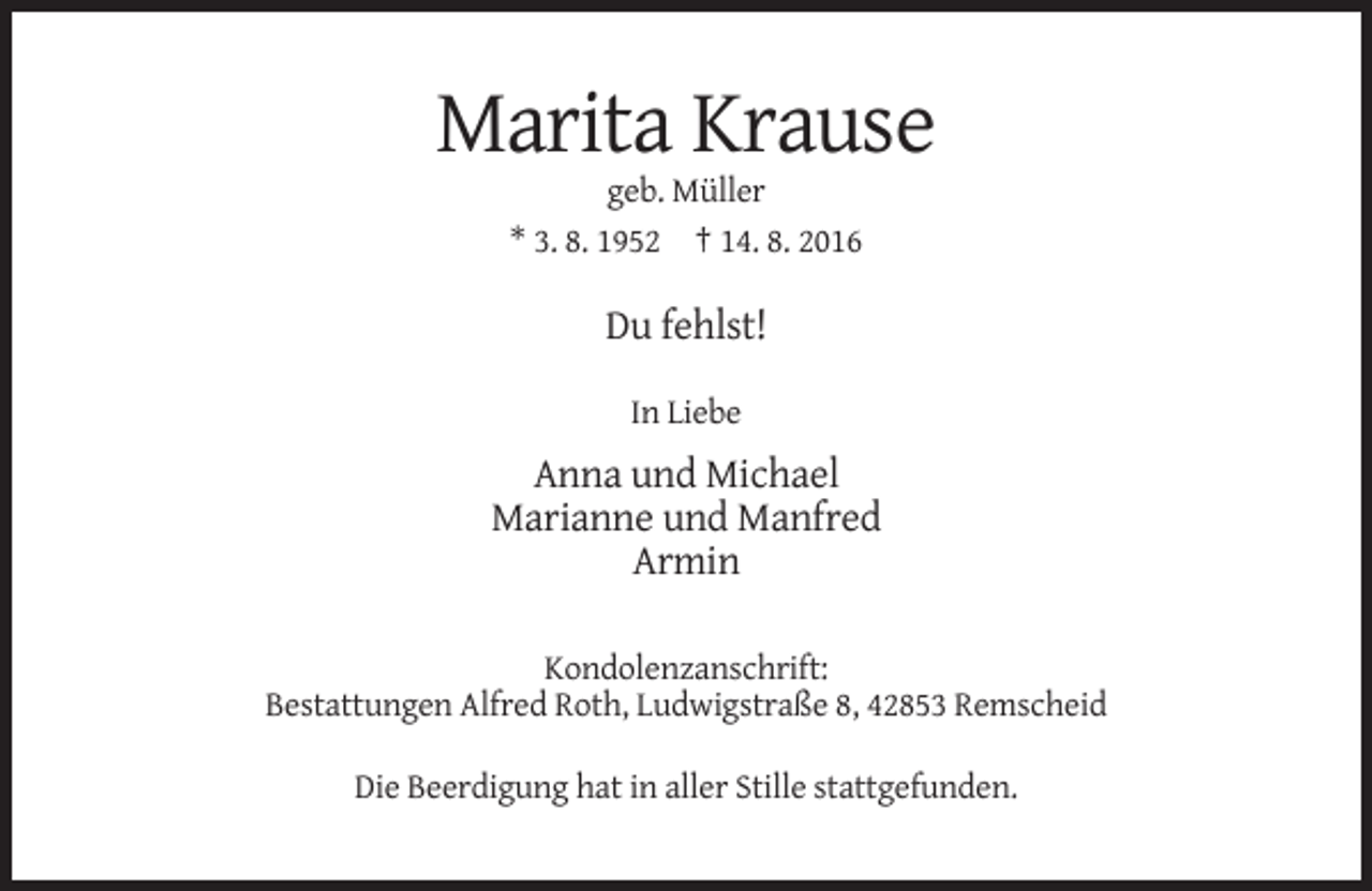 <p>Marita Krause<br />geb. Müller<br />* 3. 8. 1952 † 14. 8. 2016</p><p>Du fehlst!<br />In Liebe</p><p>Anna und Michael<br />Marianne und Manfred<br />Armin<br />Kondolenzanschrift:<br />Bestattungen Alfred Roth, Ludwigstraße 8, 42853 Remscheid<br />Die Beerdigung hat in aller Stille stattgefunden.</p>