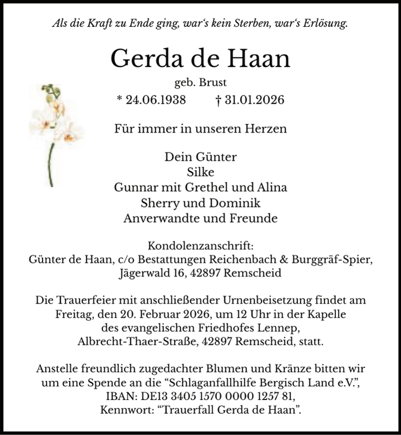 <p>Als die Kraft zu Ende ging, war‘s kein Sterben, war‘s Erlösung.</p><p>Gerda de Haan<br />geb. Brust</p><p>* 24.06.1938</p><p>† 31.01.2026</p><p>Für immer in unseren Herzen<br />Dein Günter<br />Silke<br />Gunnar mit Grethel und Alina<br />Sherry und Dominik<br />Anverwandte und Freunde<br />Kondolenzanschrift:<br />Günter de Haan, c/o Bestattungen Reichenbach &amp; Burggräf-Spier,<br />Jägerwald 16, 42897 Remscheid<br />Die Trauerfeier mit anschließender Urnenbeisetzung findet am<br />Freitag, den 20. Februar 2026, um 12 Uhr in der Kapelle<br />des evangelischen Friedhofes Lennep,<br />Albrecht-Thaer-Straße, 42897 Remscheid, statt.<br />Anstelle freundlich zugedachter Blumen und Kränze bitten wir<br />um eine Spende an die “Schlaganfallhilfe Bergisch Land e.V.”,<br />IBAN: DE1405 157000 1257 81,<br />Kennwort: “Trauerfall Gerda de Haan”.</p>