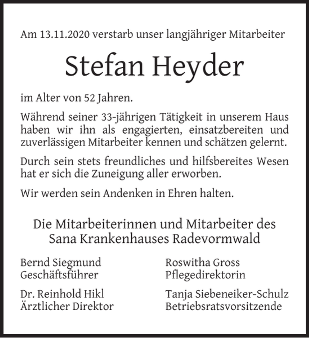 <p>Am 13.11.2020 verstarb unser langjähriger Mitarbeiter</p><p>Stefan Heyder<br />im Alter von 52 Jahren.<br />Während seiner 33-jährigen Tätigkeit in unserem Haus<br />haben wir ihn als engagierten, einsatzbereiten und<br />zuverlässigen Mitarbeiter kennen und schätzen gelernt.<br />Durch sein stets freundliches und hilfsbereites Wesen<br />hat er sich die Zuneigung aller erworben.<br />Wir werden sein Andenken in Ehren halten.</p><p>Die Mitarbeiterinnen und Mitarbeiter des<br />Sana Krankenhauses Radevormwald<br />Bernd Siegmund<br />Geschäftsführer</p><p>Roswitha Gross<br />Pﬂegedirektorin</p><p>Dr. Reinhold Hikl<br />Ärztlicher Direktor</p><p>Tanja Siebeneiker-Schulz<br />Betriebsratsvorsitzende</p>