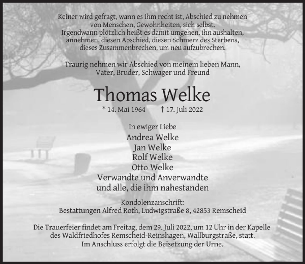 <p>Keiner wird gefragt, wann es ihm recht ist, Abschied zu nehmen<br />von Menschen, Gewohnheiten, sich selbst.<br />Irgendwann plötzlich heißt es damit umgehen, ihn aushalten,<br />annehmen, diesen Abschied, diesen Schmerz des Sterbens,<br />dieses Zusammenbrechen, um neu aufzubrechen.</p><p>Traurig nehmen wir Abschied von meinem lieben Mann,<br />Vater, Bruder, Schwager und Freund</p><p>Thomas Welke<br />* 14. Mai 1964</p><p>† 17. Juli 2022</p><p>In ewiger Liebe</p><p>Andrea Welke<br />Jan Welke<br />Rolf Welke<br />Otto Welke<br />Verwandte und Anverwandte<br />und alle, die ihm nahestanden<br />Kondolenzanschrift:<br />Bestattungen Alfred Roth, Ludwigstraße 8, 42853 Remscheid<br />Die Trauerfeier findet am Freitag, dem 29. Juli 2022, um 12 Uhr in der Kapelle<br />des Waldfriedhofes Remscheid-Reinshagen, Wallburgstraße, statt.<br />Im Anschluss erfolgt die Beisetzung der Urne.</p>