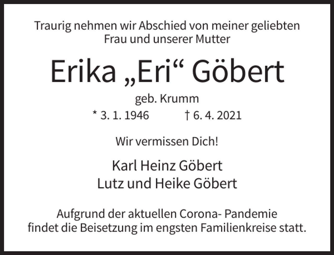 <p>Traurig nehmen wir Abschied von meiner geliebten<br />Frau und unserer Mutter</p><p>Erika „Eri“ Göbert<br />geb. Krumm<br />* 3. 1. 1946<br />† 6. 4. 2021<br />Wir vermissen Dich!</p><p>Karl Heinz Göbert<br />Lutz und Heike Göbert<br />Aufgrund der aktuellen Corona- Pandemie<br />findet die Beisetzung im engsten Familienkreise statt.</p>