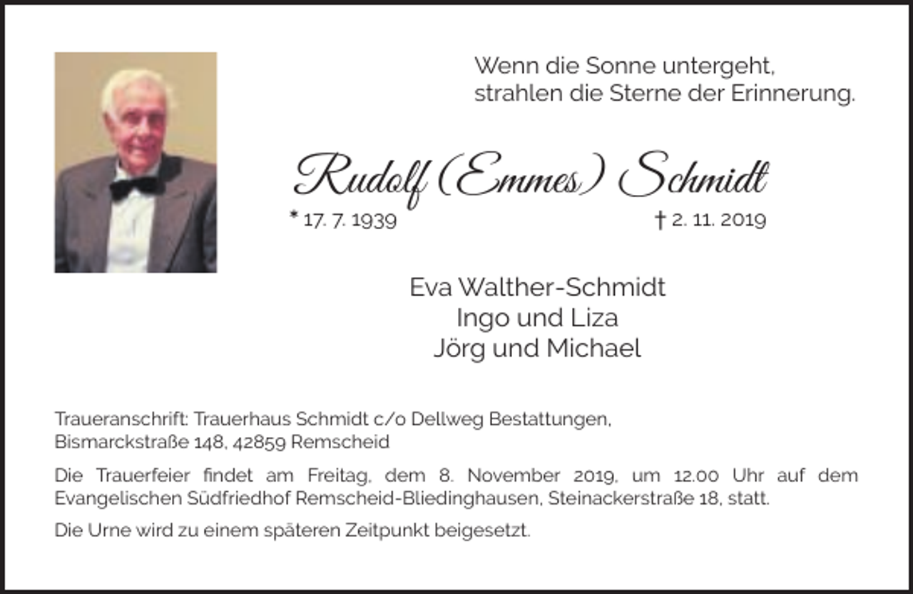<p>Wenn die Sonne untergeht,<br />strahlen die Sterne der Erinnerung.</p><p>Rudolf (Emmes) Schmidt</p><p>* 17. 7. 1939</p><p>† 2. 11. 2019</p><p>Eva Walther-Schmidt<br />Ingo und Liza<br />Jörg und Michael<br />Traueranschrift: Trauerhaus Schmidt c/o Dellweg Bestattungen,<br />Bismarckstraße 148, 42859 Remscheid<br />Die Trauerfeier ﬁndet am Freitag, dem 8. November 2019, um 12.00 Uhr auf dem<br />Evangelischen Südfriedhof Remscheid-Bliedinghausen, Steinackerstraße 18, statt.<br />Die Urne wird zu einem späteren Zeitpunkt beigesetzt.</p>