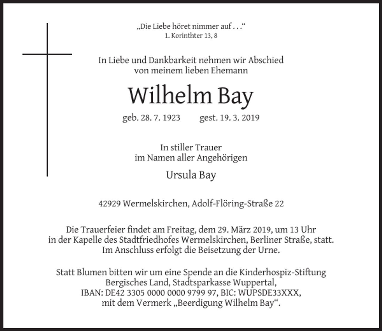 <p>„Die Liebe höret nimmer auf . . .“<br />1. Korinthter 13, 8</p><p>In Liebe und Dankbarkeit nehmen wir Abschied<br />von meinem lieben Ehemann</p><p>Wilhelm Bay<br />geb. 28. 7. 1923</p><p>gest. 19. 3. 2019</p><p>In stiller Trauer<br />im Namen aller Angehörigen</p><p>Ursula Bay<br />42929 Wermelskirchen, Adolf-Flöring-Straße 22<br />Die Trauerfeier findet am Freitag, dem 29. März 2019, um 13 Uhr<br />in der Kapelle des Stadtfriedhofes Wermelskirchen, Berliner Straße, statt.<br />Im Anschluss erfolgt die Beisetzung der Urne.<br />Statt Blumen bitten wir um eine Spende an die Kinderhospiz-Stiftung<br />Bergisches Land, Stadtsparkasse Wuppertal,<br />IBAN: DE42 3305 9797, BIC: WUPSDE33XXX,<br />mit dem Vermerk „Beerdigung Wilhelm Bay“.</p>