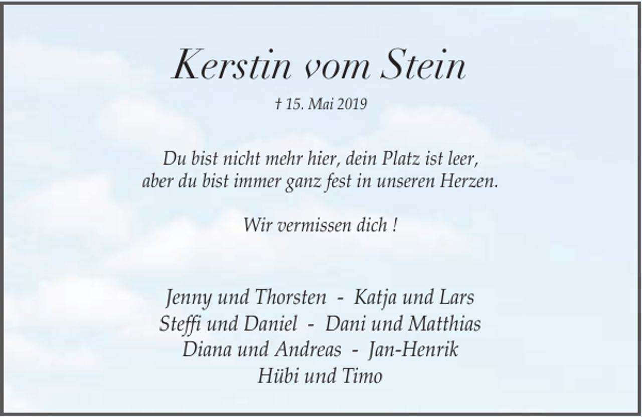 <p>Kerstin vom Stein<br />† 15. Mai 2019</p><p>Du bist nicht mehr hier, dein Platz ist leer,<br />aber du bist immer ganz fest in unseren Herzen.<br />Wir vermissen dich !</p><p>Jenny und Thorsten - Katja und Lars<br />Steffi und Daniel - Dani und Matthias<br />Diana und Andreas - Jan-Henrik<br />Hübi und Timo</p>
