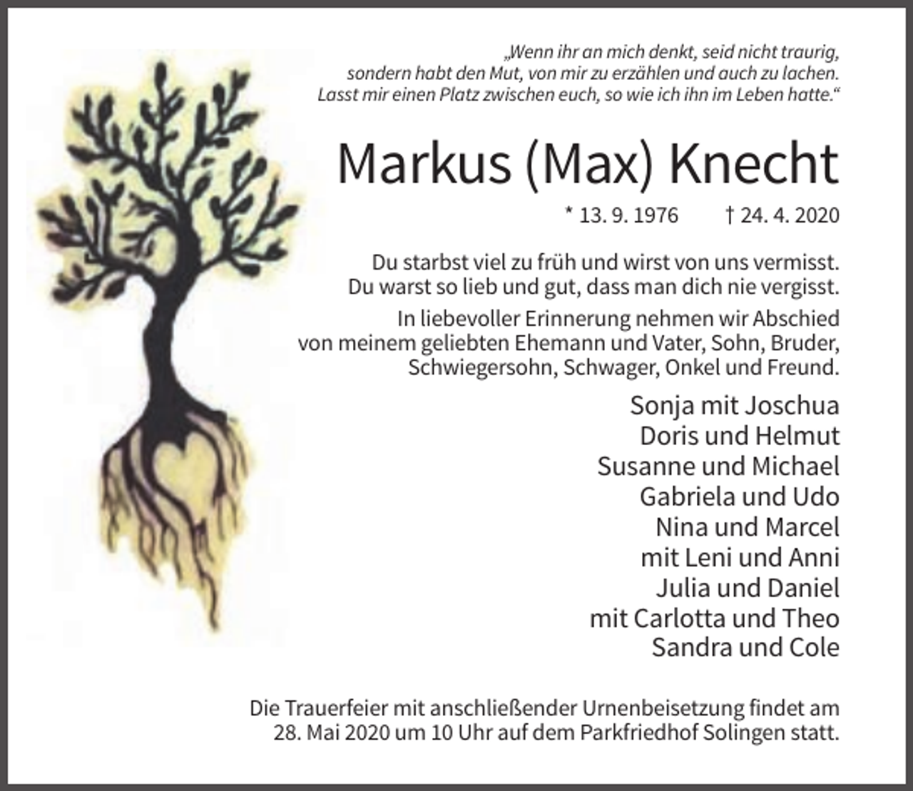 <p>„Wenn ihr an mich denkt, seid nicht traurig,<br />sondern habt den Mut, von mir zu erzählen und auch zu lachen.<br />Lasst mir einen Platz zwischen euch, so wie ich ihn im Leben hatte.“</p><p>Markus (Max) Knecht<br />* 13. 9. 1976</p><p>† 24. 4. 2020</p><p>Du starbst viel zu früh und wirst von uns vermisst.<br />Du warst so lieb und gut, dass man dich nie vergisst.<br />In liebevoller Erinnerung nehmen wir Abschied<br />von meinem geliebten Ehemann und Vater, Sohn, Bruder,<br />Schwiegersohn, Schwager, Onkel und Freund.</p><p>Sonja mit Joschua<br />Doris und Helmut<br />Susanne und Michael<br />Gabriela und Udo<br />Nina und Marcel<br />mit Leni und Anni<br />Julia und Daniel<br />mit Carlotta und Theo<br />Sandra und Cole<br />Die Trauerfeier mit anschließender Urnenbeisetzung findet am<br />28. Mai 2020 um 10 Uhr auf dem Parkfriedhof Solingen statt.</p>