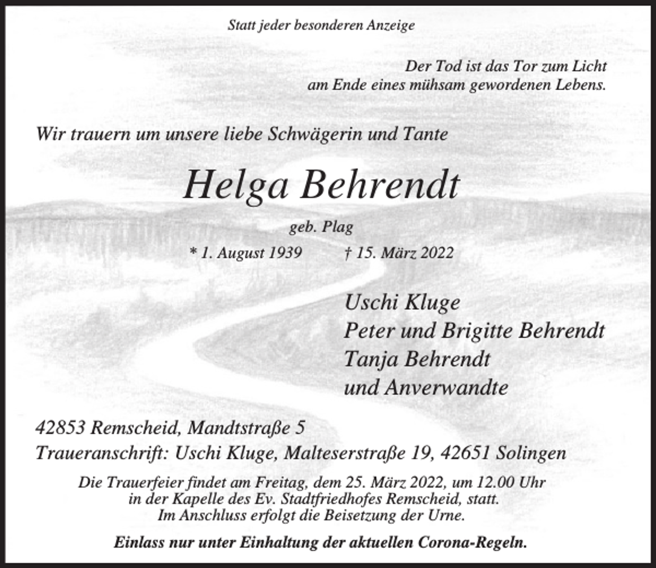<p>Statt jeder besonderen Anzeige</p><p>Der Tod ist das Tor zum Licht<br />am Ende eines mühsam gewordenen Lebens.</p><p>Wir trauern um unsere liebe Schwägerin und Tante</p><p>Helga Behrendt<br />geb. Plag<br />* 1. August 1939</p><p>† 15. März 2022</p><p>Uschi Kluge<br />Peter und Brigitte Behrendt<br />Tanja Behrendt<br />und Anverwandte<br />42853 Remscheid, Mandtstraße 5<br />Traueranschrift: Uschi Kluge, Malteserstraße 19, 42651 Solingen<br />Die Trauerfeier findet am Freitag, dem 25. März 2022, um 12.00 Uhr<br />in der Kapelle des Ev. Stadtfriedhofes Remscheid, statt.<br />Im Anschluss erfolgt die Beisetzung der Urne.<br />Einlass nur unter Einhaltung der aktuellen Corona-Regeln.</p>