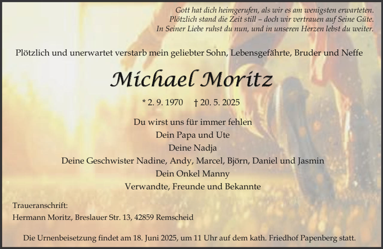 <p>Gott hat dich heimgerufen, als wir es am wenigsten erwarteten.<br />Plötzlich stand die Zeit still – doch wir vertrauen auf Seine Güte.<br />In Seiner Liebe ruhst du nun, und in unseren Herzen lebst du weiter.</p><p>Plötzlich und unerwartet verstarb mein geliebter Sohn, Lebensgefährte, Bruder und Neffe</p><p>Michael Moritz<br />* 2. 9. 1970</p><p>† 20. 5. 2025</p><p>Du wirst uns für immer fehlen<br />Dein Papa und Ute<br />Deine Nadja<br />Deine Geschwister Nadine, Andy, Marcel, Björn, Daniel und Jasmin<br />Dein Onkel Manny<br />Verwandte, Freunde und Bekannte<br />Traueranschrift:<br />Hermann Moritz, Breslauer Str. 13, 42859 Remscheid<br />Die Urnenbeisetzung findet am 18. Juni 2025, um 11 Uhr auf dem kath. Friedhof Papenberg statt.</p>