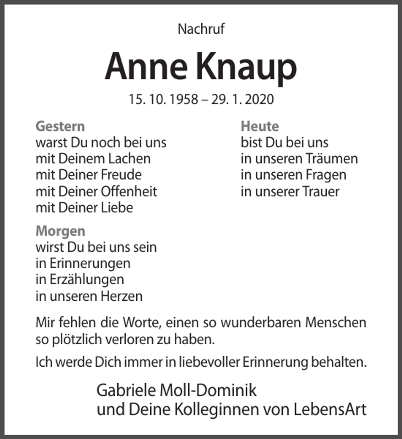<p>Nachruf</p><p>Anne Knaup<br />15. 10. 1958 – 29. 1. 2020<br />Gestern<br />warst Du noch bei uns<br />mit Deinem Lachen<br />mit Deiner Freude<br />mit Deiner Offenheit<br />mit Deiner Liebe</p><p>Heute<br />bist Du bei uns<br />in unseren Träumen<br />in unseren Fragen<br />in unserer Trauer</p><p>Morgen<br />wirst Du bei uns sein<br />in Erinnerungen<br />in Erzählungen<br />in unseren Herzen<br />Mir fehlen die Worte, einen so wunderbaren Menschen<br />so plötzlich verloren zu haben.<br />Ich werde Dich immer in liebevoller Erinnerung behalten.</p><p>Gabriele Moll-Dominik<br />und Deine Kolleginnen von LebensArt</p>