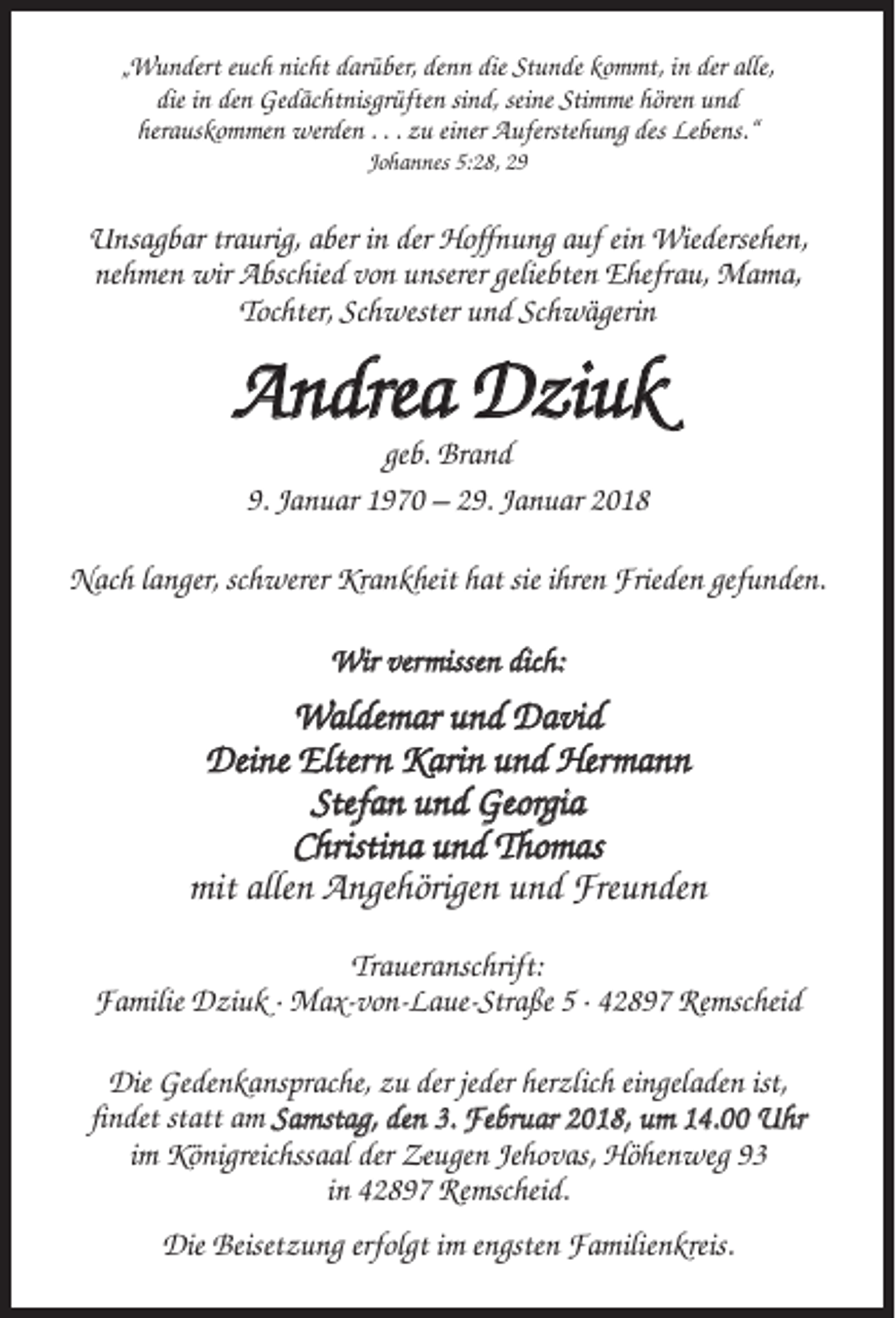 <p>„Wundert euch nicht darüber, denn die Stunde kommt, in der alle,<br />die in den Gedächtnisgrüften sind, seine Stimme hören und<br />herauskommen werden . . . zu einer Auferstehung des Lebens.“<br />Johannes 5:28, 29</p><p>Unsagbar traurig, aber in der Hoffnung auf ein Wiedersehen,<br />nehmen wir Abschied von unserer geliebten Ehefrau, Mama,<br />Tochter, Schwester und Schwägerin</p><p>Andrea Dziuk<br />geb. Brand<br />9. Januar 1970 – 29. Januar 2018<br />Nach langer, schwerer Krankheit hat sie ihren Frieden gefunden.<br />Wir vermissen dich:</p><p>Waldemar und David<br />Deine Eltern Karin und Hermann<br />Stefan und Georgia<br />Christina und Thomas<br />mit allen Angehörigen und Freunden<br />Traueranschrift:<br />Familie Dziuk · Max-von-Laue-Straße 5 · 42897 Remscheid<br />Die Gedenkansprache, zu der jeder herzlich eingeladen ist,<br />findet statt am Samstag, den 3. Februar 2018, um 14.00 Uhr<br />im Königreichssaal der Zeugen Jehovas, Höhenweg 93<br />in 42897 Remscheid.<br />Die Beisetzung erfolgt im engsten Familienkreis.</p>