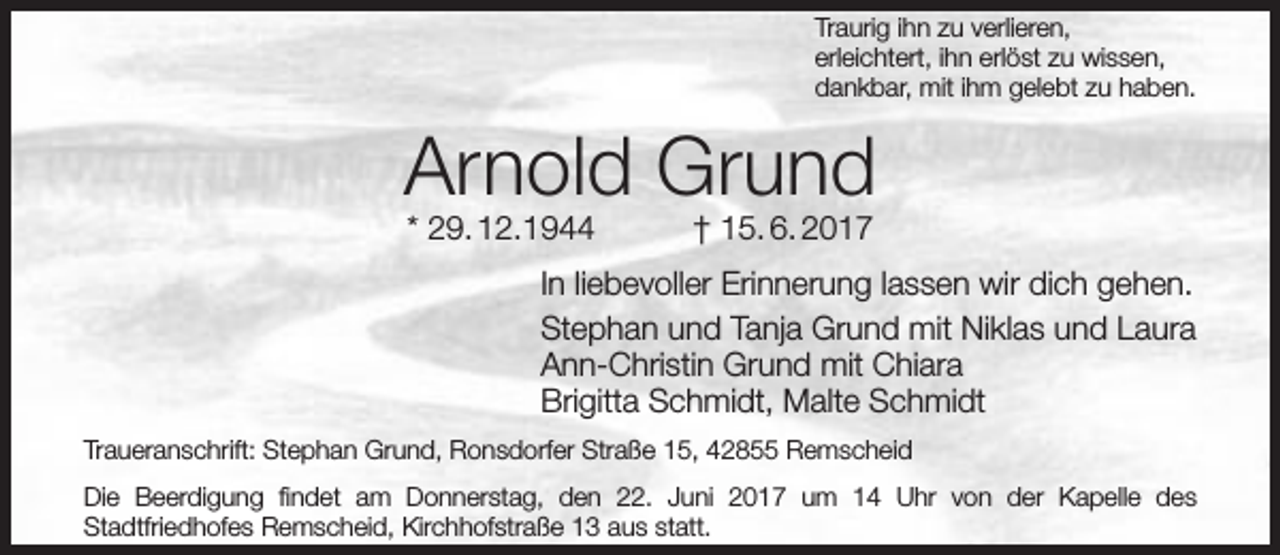 <p>Traurig ihn zu verlieren,<br />erleichtert, ihn erlöst zu wissen,<br />dankbar, mit ihm gelebt zu haben.</p><p>Arnold Grund<br />* 29. 12.1944</p><p>† 15. 6. 2017</p><p>In liebevoller Erinnerung lassen wir dich gehen.<br />Stephan und Tanja Grund mit Niklas und Laura<br />Ann-Christin Grund mit Chiara<br />Brigitta Schmidt, Malte Schmidt<br />Traueranschrift: Stephan Grund, Ronsdorfer Straße 15, 42855 Remscheid<br />Die Beerdigung findet am Donnerstag, den 22. Juni 2017 um 14 Uhr von der Kapelle des<br />Stadtfriedhofes Remscheid, Kirchhofstraße 13 aus statt.</p>