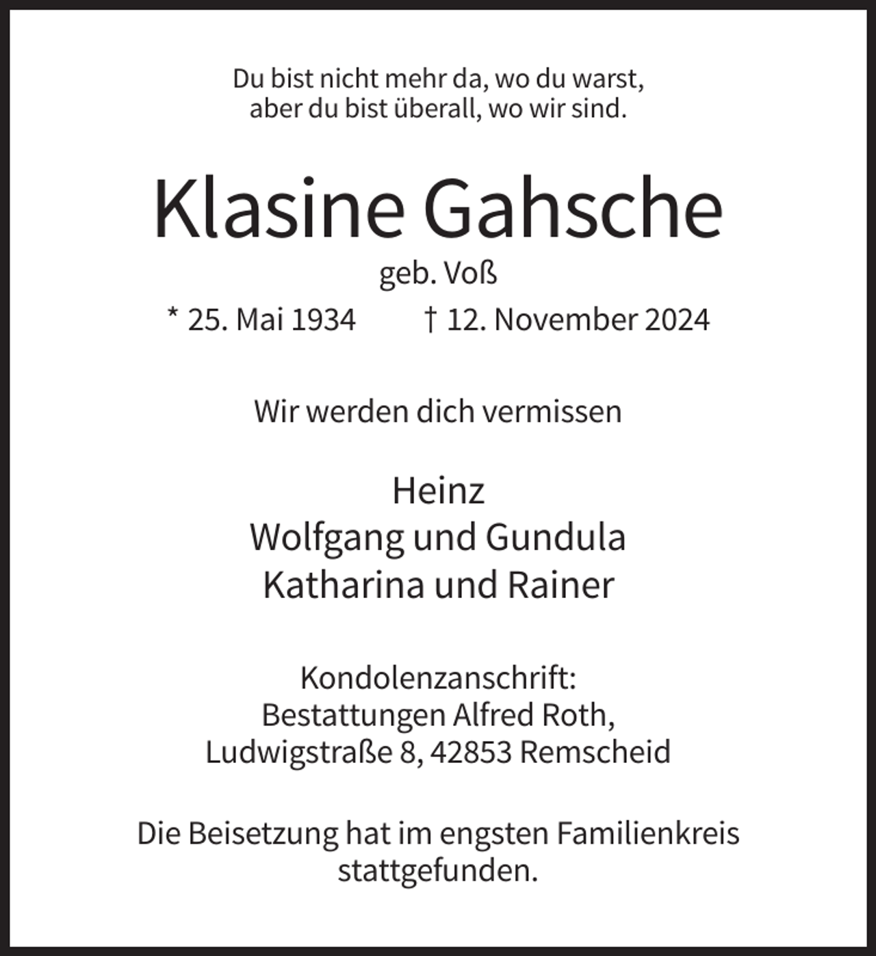 <p>Du bist nicht mehr da, wo du warst,<br />aber du bist überall, wo wir sind.</p><p>Klasine Gahsche<br />* 25. Mai 1934</p><p>geb. Voß<br />† 12. November 2024</p><p>Wir werden dich vermissen</p><p>Heinz<br />Wolfgang und Gundula<br />Katharina und Rainer<br />Kondolenzanschrift:<br />Bestattungen Alfred Roth,<br />Ludwigstraße 8, 42853 Remscheid<br />Die Beisetzung hat im engsten Familienkreis<br />stattgefunden.</p>