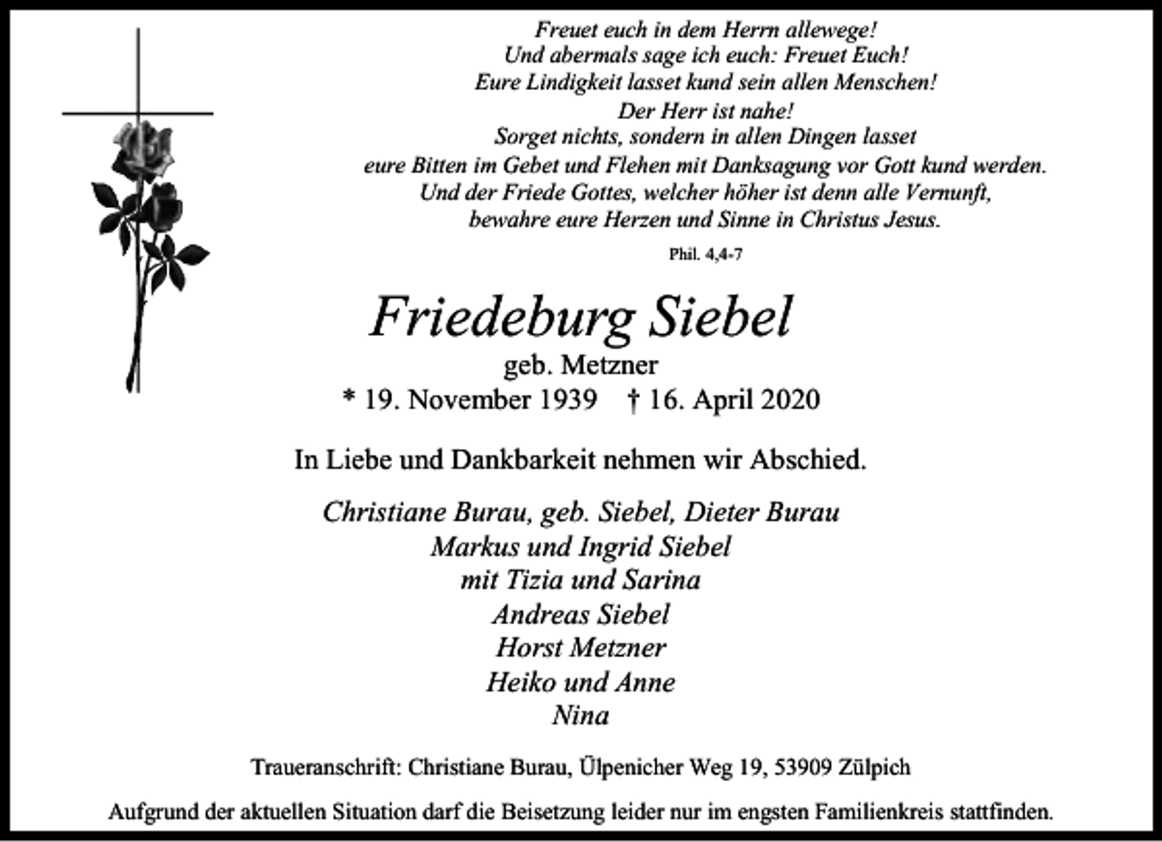 <p>Freuet euch in dem Herrn allewege!<br />Und abermals sage ich euch: Freuet Euch!<br />Eure Lindigkeit lasset kund sein allen Menschen!<br />Der Herr ist nahe!<br />Sorget nichts, sondern in allen Dingen lasset<br />eure Bitten im Gebet und Flehen mit Danksagung vor Gott kund werden.<br />Und der Friede Gottes, welcher höher ist denn alle Vernunft,<br />bewahre eure Herzen und Sinne in Christus Jesus.<br />Phil. 4,4-7</p><p>Friedeburg Siebel</p><p>geb. Metzner<br />* 19. November 1939 † 16. April 2020<br />In Liebe und Dankbarkeit nehmen wir Abschied.<br />Christiane Burau, geb. Siebel, Dieter Burau<br />Markus und Ingrid Siebel<br />mit Tizia und Sarina<br />Andreas Siebel<br />Horst Metzner<br />Heiko und Anne<br />Nina<br />Traueranschrift: Christiane Burau, Ülpenicher Weg 19, 53909 Zülpich<br />Aufgrund der aktuellen Situation darf die Beisetzung leider nur im engsten Familienkreis stattfinden.</p>