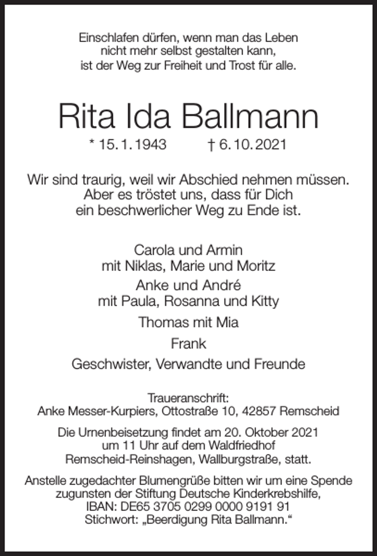 <p>Einschlafen dürfen, wenn man das Leben<br />nicht mehr selbst gestalten kann,<br />ist der Weg zur Freiheit und Trost für alle.</p><p>Rita Ida Ballmann<br />* 15. 1. 1943</p><p>† 6. 10. 2021</p><p>Wir sind traurig, weil wir Abschied nehmen müssen.<br />Aber es tröstet uns, dass für Dich<br />ein beschwerlicher Weg zu Ende ist.<br />Carola und Armin<br />mit Niklas, Marie und Moritz<br />Anke und André<br />mit Paula, Rosanna und Kitty<br />Thomas mit Mia<br />Frank<br />Geschwister, Verwandte und Freunde<br />Traueranschrift:<br />Anke Messer-Kurpiers, Ottostraße 10, 42857 Remscheid<br />Die Urnenbeisetzung ﬁndet am 20. Oktober 2021<br />um 11 Uhr auf dem Waldfriedhof<br />Remscheid-Reinshagen, Wallburgstraße, statt.<br />Anstelle zugedachter Blumengrüße bitten wir um eine Spende<br />zugunsten der Stiftung Deutsche Kinderkrebshilfe,<br />IBAN: DE65 3705 0299 0000 91<br />Stichwort: „Beerdigung Rita Ballmann.“</p>