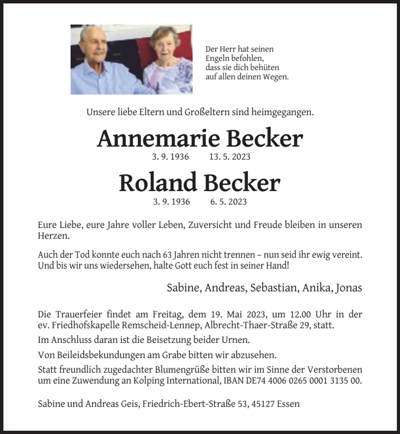 <p>Der Herr hat seinen<br />Engeln befohlen,<br />dass sie dich behüten<br />auf allen deinen Wegen.</p><p>Unsere liebe Eltern und Großeltern sind heimgegangen.</p><p>Annemarie Becker<br />3. 9. 1936</p><p>13. 5. 2023</p><p>Roland Becker<br />3. 9. 193. 5. 2023</p><p>Eure Liebe, eure Jahre voller Leben, Zuversicht und Freude bleiben in unseren<br />Herzen.<br />Auch der Tod konnte euch nach 63 Jahren nicht trennen – nun seid ihr ewig vereint.<br />Und bis wir uns wiedersehen, halte Gott euch fest in seiner Hand!</p><p>Sabine, Andreas, Sebastian, Anika, Jonas<br />Die Trauerfeier findet am Freitag, dem 19. Mai 2023, um 12.00 Uhr in der<br />ev. Friedhofskapelle Remscheid-Lennep, Albrecht-Thaer-Straße 29, statt.<br />Im Anschluss daran ist die Beisetzung beider Urnen.<br />Von Beileidsbekundungen am Grabe bitten wir abzusehen.<br />Statt freundlich zugedachter Blumengrüße bitten wir im Sinne der Verstorbenen<br />um eine Zuwendung an Kolping International, IBAN DE7006 0265 0001 3135 00.<br />Sabine und Andreas Geis, Friedrich-Ebert-Straße 53, 45127 Essen</p>