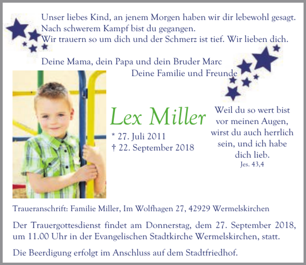 <p>Unser liebes Kind, an jenem Morgen haben wir dir lebewohl gesagt.<br />Nach schwerem Kampf bist du gegangen.<br />Wir trauern so um dich und der Schmerz ist tief. Wir lieben dich.</p><p>Deine Mama, dein Papa und dein Bruder Marc<br />Deine Familie und Freunde</p><p>Lex Miller<br />* 27. Juli 2011<br />† 22. September 2018</p><p>Weil du so wert bist<br />vor meinen Augen,<br />wirst du auch herrlich<br />sein, und ich habe<br />dich lieb.<br />Jes. 43,4</p><p>Traueranschrift: Familie Miller, Im Wolfhagen 27, 42929 Wermelskirchen</p><p>Der Trauergottesdienst findet am Donnerstag, dem 27. September 2018,<br />um 11.00 Uhr in der Evangelischen Stadtkirche Wermelskirchen, statt.<br />Die Beerdigung erfolgt im Anschluss auf dem Stadtfriedhof.</p>