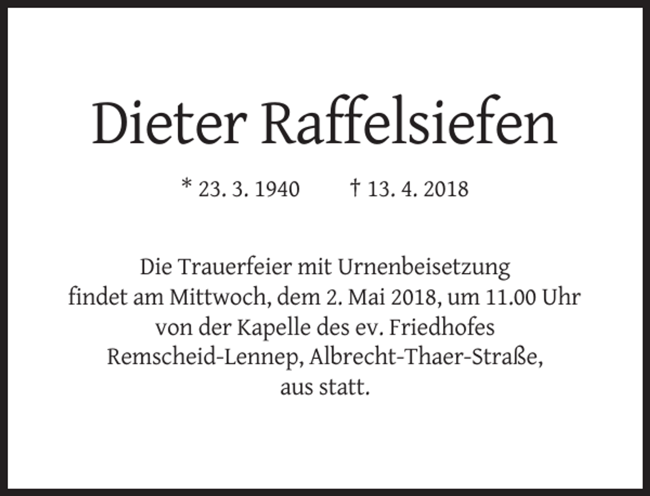 <p>Dieter Raffelsiefen<br />* 23. 3. 1940</p><p>† 13. 4. 2018</p><p>Die Trauerfeier mit Urnenbeisetzung<br />findet am Mittwoch, dem 2. Mai 2018, um 11.00 Uhr<br />von der Kapelle des ev. Friedhofes<br />Remscheid-Lennep, Albrecht-Thaer-Straße,<br />aus statt.</p>