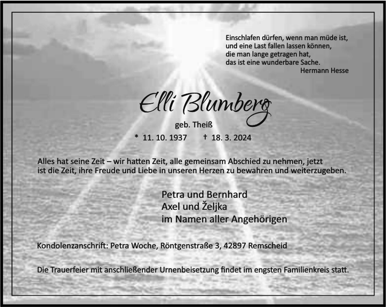 <p>Einschlafen dürfen, wenn man müde ist,<br />und eine Last fallen lassen können,<br />die man lange getragen hat,<br />das ist eine wunderbare Sache.<br />Hermann Hesse</p><p>geb. Theiß<br />* 11. 10. 1937<br />† 18. 3. 2024<br />Alles hat seine Zeit – wir ha en Zeit, alle gemeinsam Abschied zu nehmen, jetzt<br />ist die Zeit, ihre Freude und Liebe in unseren Herzen zu bewahren und weiterzugeben.</p><p>Petra und Bernhard<br />Axel und Željka<br />im Namen aller Angehörigen<br />Kondolenzanschri : Petra Woche, Röntgenstraße 3, 42897 Remscheid<br />Die Trauerfeier mit anschließender Urnenbeisetzung ﬁndet im engsten Familienkreis sta .</p>
